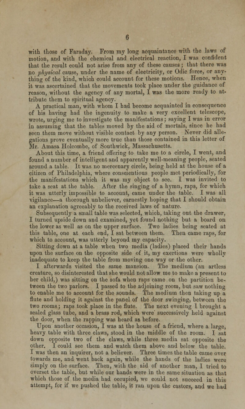 with those of Faraday. From my long acquaintance with the laws of motion, and with the chemical and electrical reaction, I was confident that the result could not arise from any of these causes; that there was no physical cause, under the name of electricity, or Odic force, or any- thing of the kind, which could account for these motions. Hence, when it was ascertained that the movements took place under the guidance of reason, without the agency of any mortal, I was the more ready to at- tribute them to spiritual agency. A practical man, with whom I had become acquainted in consequence of his having had the ingenuity to make a very excellent telescope, wrote, urging me to investigate the manifestations; saying I was in error in assuming that the tables moved by the aid of mortals, since he had seen them move without visible contact by any person. Never did alle- gations prove eventually more true than those contained in this letter of Mr. Amasa Holcombe, of Southwick, Massachusetts. About this time, a friend offering to take me to a circle, I went, and found a number of intelligent and apparently well-meaning people, seated around a table. It was no mercenary circle, being held at the house of a citizen of Philadelphia, where conscientious people met periodically, for the manifestations which it was my object to see. I was invited to take a seat at the table. After the singing of a hymn, raps, for which it was utterly impossible to account, came under the table. I was all vigilance—a thorough unbeliever, earnestly hoping that I should obtain an explanation agreeably to the received laws of nature. Subsequently a small table was selected, which, taking out the drawer, I turned upside down and examined, yet found nothing but a board on the lower as well as on the upper surface. Two ladies being seated at this table, one at each end, I sat between them. Then came raps, for which to account, was utterly beyond my capacity. Sitting down at a table when two media (ladies) placed their hands upon the surface on the opposite side of it, my exertions were wholly inadequate to keep the table from moving one way or the other. I afterwards visited the same mansion. The medium (an artless creature, so disinterested that she would not allow me to make a present to her child,) was sitting on the sofa when raps came on the partition be- tween the two parlors. I passed to the adjoining room, but saw nothing to enable me to account for the sounds. The medium then taking up a flute and holding it against the panel of the door swinging, between the two rooms; raps took place in the flute. The next evening 1 brought a sealed glass tube, and a brass rod, which were* successively held against the door, when the rapping was heard as before. Upon another occasion, I was at the house of a friend, where a large, heavy table with three claws, stood in the middle of the room. I sat down opposite two of the claws, while three media sat opposite the other. I could see them and watch them above and below the table. I was then an inquirer, not a believer. Three times the table came over towards me, and went back again, while the hands of the ladies were simply on the surface. Then, with the aid of another man, I tried to overset the table, but while our hands were in the same situation as that which those of the media had occupied, we could not succeed in this attempt, for if we pushed the table, it ran upon the castors, and we had