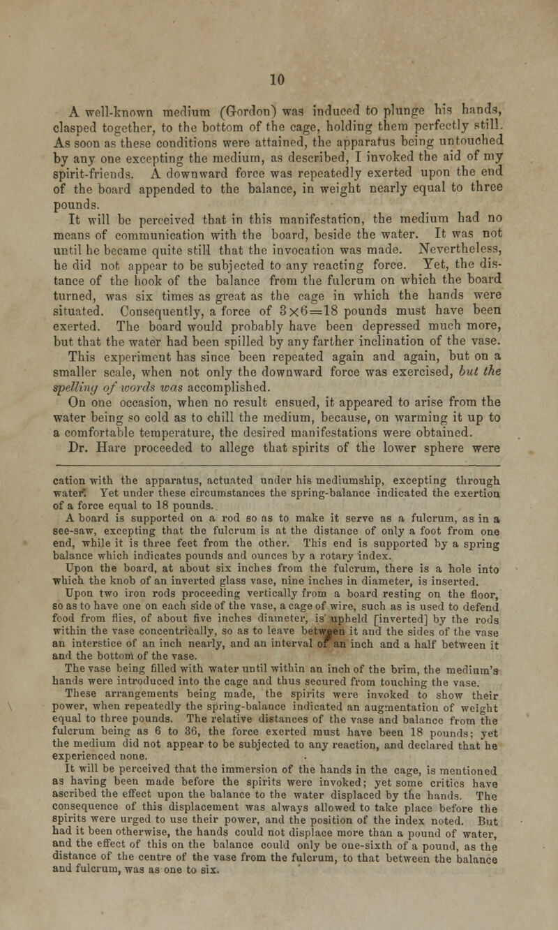 10 A well-known medium (Gordon) was induced to plunge his hands, clasped together, to the bottom of the cage, holding them perfectly still. As soon as these conditions were attained, the apparatus being untouched by any one excepting the medium, as described, I invoked the aid of my spirit-friends. A downward force was repeatedly exerted upon the end of the board appended to the balance, in weight nearly equal to three pounds. It will be perceived that in this manifestation, the medium had no means of communication with the board, beside the water. It was not until he became quite still that the invocation was made. Nevertheless, he did not appear to be subjected to any reacting force. Yet, the dis- tance of the hook of the balance from the fulcrum on which the board turned, was six times as great as the cage in which the hands were situated. Consequently, a force of 3x6=18 pounds must have been exerted. The board would probably have been depressed much more, but that the water had been spilled by any farther inclination of the vase. This experiment has since been repeated again and again, but on a smaller scale, when not only the downward force was exercised, but the spelling of words was accomplished. On one occasion, when no result ensued, it appeared to arise from the water being so cold as to chill the medium, because, on warming it up to a comfortable temperature, the desired manifestations were obtained. Dr. Hare proceeded to allege that spirits of the lower sphere were cation with the apparatus, actuated under his mediumship, excepting through water. Yet under these circumstances the spring-balance indicated the exertion of a force equal to 18 pounds.. A board is supported on a rod so as to make it serve as a fulcrum, as in a see-saw, excepting that the fulcrum is at the distance of only a foot from one end, while it is three feet from the other. This end is supported by a spring balance which indicates pounds and ounces by a rotary index. Upon the board, at about six inches from the fulcrum, there is a hole into which the knob of an inverted glass vase, nine inches in diameter, is inserted. Upon two iron rods proceeding vertically from a board resting on the floor so as to have one on each side of the vase, a cage of wire, such as is used to defend food from flies, of about five inches diameter, is' upheld [inverted] by the rods within the vase concentrically, so as to leave betwjen it and the sides of the vase an interstice of an inch nearly, and an interval or an inch and a half between it and the bottom of the vase. The vase being filled with water until within an inch of the brim, the medium's hands were introduced into the cage and thus secured from touching the vase. These arrangements being made, the spirits were invoked to show their power, when repeatedly the spring-balance indicated an augmentation of weight equal to three pounds. The relative distances of the vase and balance from the fulcrum being as 6 to 36, the force exerted must have been 18 pounds; yet the medium did not appear to be subjected to any reaction, and declared that he experienced none. It will be perceived that the immersion of the hands in the cage, is mentioned as having been made before the spirits were invoked; yet some critics have ascribed the effect upon the balance to the water displaced by the hands. The consequence of this displacement was always allowed to take place before the spirits were urged to use their power, and the position of the index noted. But had it been otherwise, the hands could not displace more than a pound of water, and the effect of this on the balance could only be one-sixth of a pound, as the distance of the centre of the vase from the fulcrum, to that between the balance and fulcrum, was as one to six.