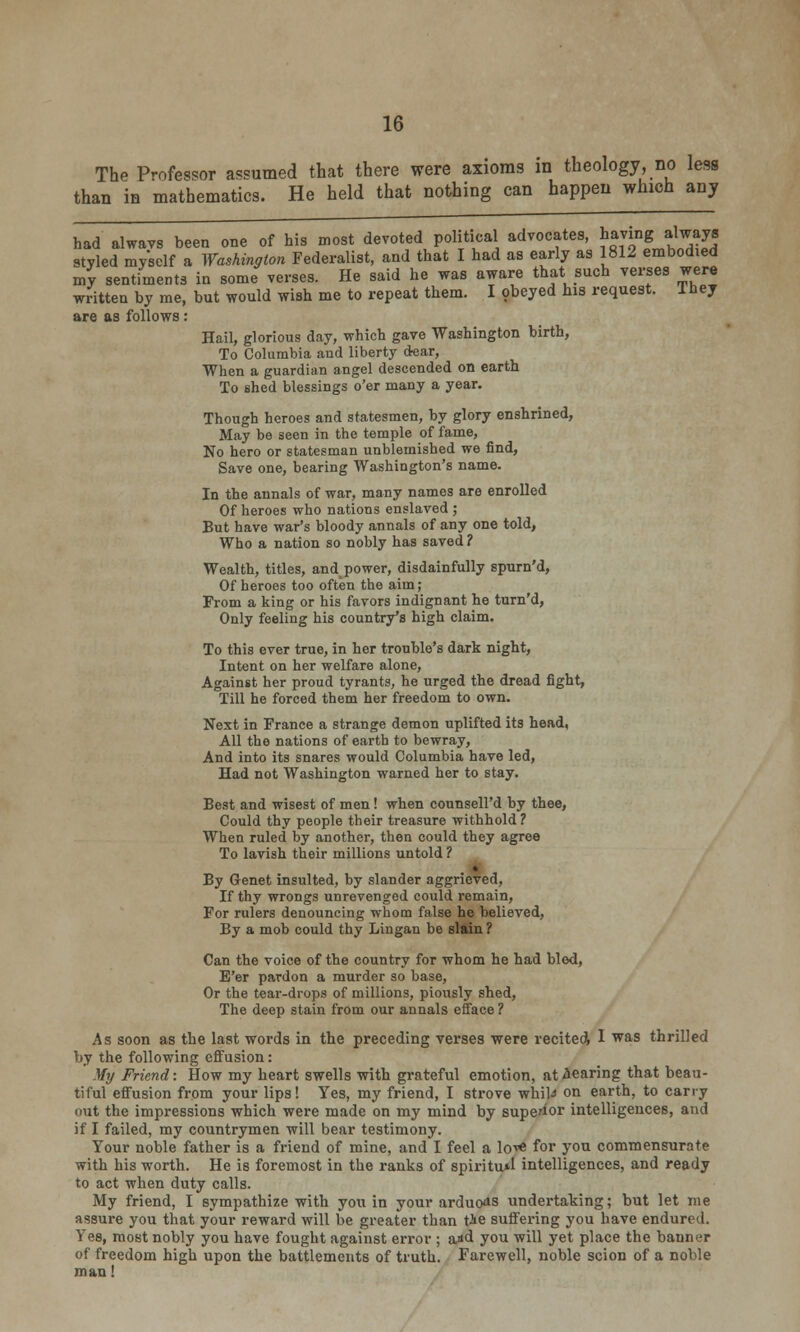 The Professor assumed that there were axioms in theology, no less than in mathematics. He held that nothing can happen which any had always been one of his most devoted political advocates, having always styled myself a Washington Federalist, and that I had as early as 1812 embodied my sentiments in some verses. He said he was aware that such verses were written by me, but would wish me to repeat them. I obeyed his request. They are as follows: Hail, glorious day, which gave Washington birth, To Columbia and liberty dear, When a guardian angel descended on earth To shed blessings o'er many a year. Though heroes and statesmen, by glory enshrined, May be seen in the temple of fame, No hero or statesman unblemished we find, Save one, bearing Washington's name. In the annals of war, many names are enrolled Of heroes who nations enslaved ; But have war's bloody annals of any one told, Who a nation so nobly has saved ? Wealth, titles, and_ power, disdainfully spurn'd, Of heroes too often the aim; From a king or his favors indignant he turn'd, Only feeling his country's high claim. To this ever true, in her trouble's dark night, Intent on her welfare alone, Against her proud tyrants, he urged the dread fight, Till he forced them her freedom to own. Next in France a strange demon uplifted its head, All the nations of earth to bewray, And into its snares would Columbia have led, Had not Washington warned her to stay. Best and wisest of men! when counsell'd by thee, Could thy people their treasure withhold ? When ruled by another, then could they agree To lavish their millions untold ? t By Genet insulted, by slander aggrieved, If thy wrongs unrevenged could remain, For rulers denouncing whom false he believed, By a mob could thy Lingan be slain ? Can the voice of the country for whom he had bled, E'er pardon a murder so base, Or the tear-drops of millions, piously shed, The deep stain from our annals efface ? As soon as the last words in the preceding verses were recited, 1 was thrilled by the following effusion: My Friend: How my heart swells with grateful emotion, at bearing that beau- tiful effusion from your lips! Yes, my friend, I strove whiU on earth, to carry out the impressions which were made on my mind by superior intelligences, and if I failed, my countrymen will bear testimony. Your noble father is a friend of mine, and I feel a lo-^ for you commensurate with his worth. He is foremost in the ranks of spiritual intelligences, and ready to act when duty calls. My friend, I sympathize with you in your arduous undertaking; but let me assure you that your reward will be greater than tie suffering you have endured. Yes, most nobly you have fought against error ; aid you will yet place the banner of freedom high upon the battlements of truth. Farewell, noble scion of a noble man!