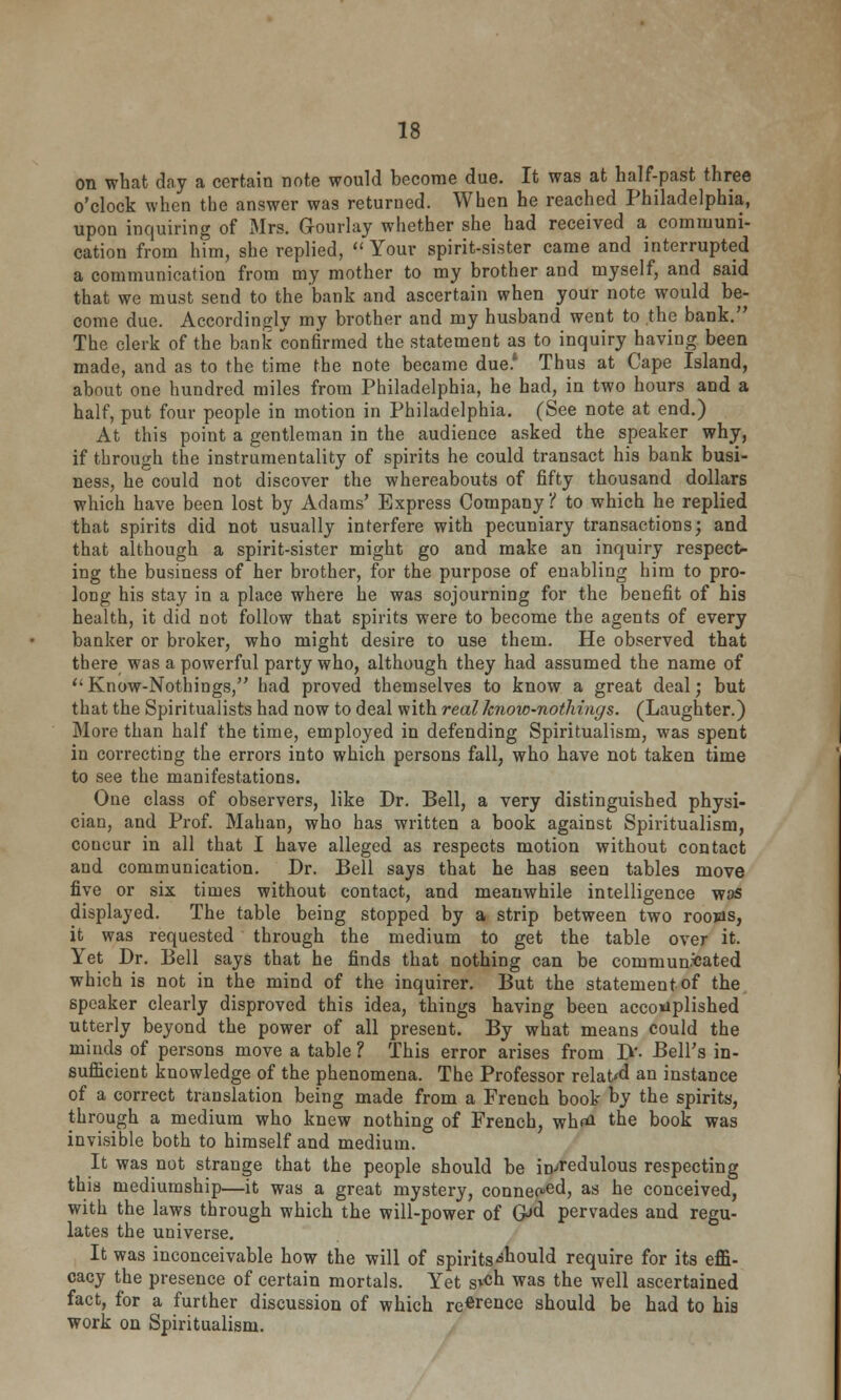 on what day a certain note would become due. It was at half-past three o'clock when the answer was returned. When he reached Philadelphia, upon inquiring of Mrs. G-ourlay whether she had received a communi- cation from him, she replied, Your spirit-sister came and interrupted a communication from my mother to my brother and myself, and said that we must send to the bank and ascertain when your note would be- come due. Accordingly my brother and my husband went to the bank. The clerk of the bank confirmed the statement as to inquiry having been made, and as to the time the note became due* Thus at Cape Island, about one hundred miles from Philadelphia, he had, in two hours and a half, put four people in motion in Philadelphia. (See note at end.) At this point a gentleman in the audience asked the speaker why, if through the instrumentality of spirits he could transact his bank busi- ness, he could not discover the whereabouts of fifty thousand dollars which have been lost by Adams' Express Company'( to which he replied that spirits did not usually interfere with pecuniary transactions; and that although a spirit-sister might go and make an inquiry respect- ing the business of her brother, for the purpose of enabling him to pro- long his stay in a place where he was sojourning for the benefit of his health, it did not follow that spirits were to become the agents of every banker or broker, who might desire to use them. He observed that there was a powerful party who, although they had assumed the name of tl Know-Nothings, had proved themselves to know a great deal; but that the Spiritualists had now to deal with real know-nothings. (Laughter.) More than half the time, employed in defending Spiritualism, was spent in correcting the errors into which persons fall, who have not taken time to see the manifestations. One class of observers, like Dr. Bell, a very distinguished physi- cian, and Prof. Mahan, who has written a book against Spiritualism, coucur in all that I have alleged as respects motion without contact and communication. Dr. Bell says that he has seen tables move five or six times without contact, and meanwhile intelligence was displayed. The table being stopped by a strip between two roojas, it was requested through the medium to get the table over it. Yet Dr. Bell says that he finds that nothing can be commundated which is not in the mind of the inquirer. But the statement of the speaker clearly disproved this idea, things having been accomplished utterly beyond the power of all present. By what means could the minds of persons move a table ? This error arises from D'- Bell's in- sufficient knowledge of the phenomena. The Professor related an instance of a correct translation being made from a French book by the spirits, through a medium who knew nothing of French, whtf the book was invisible both to himself and medium. It was not strange that the people should be incredulous respecting this mediumship—it was a great mystery, connect, as he conceived, with the laws through which the will-power of G>d pervades and regu- lates the universe. It was inconceivable how the will of spirits -should require for its effi- cacy the presence of certain mortals. Yet s*«h was the well ascertained fact, for a further discussion of which re^rence should be had to his work on Spiritualism.