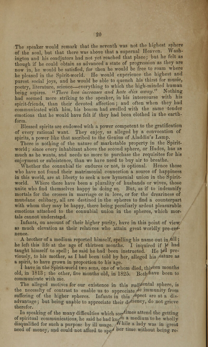 The speaker would remark that the seventh was not the highest sphere of the soul, but that there was above that a supernal Heaven. Wash- ington and his coadjutors had not yet reached that place; but he felt as though if he could obtain as advanced a state of progression as they are now in, he would be satisfied, for then he would be free to roam where he pleased in the Spirit-world. He would experience the highest and purest social joys, and he would be able to quench his thirst for music, poetry, literature, science—everything to which the high-minded human being aspires. TJiere love increases and hate dies away. Nothing had seemed more striking to the speaker, in his intercourse with his spirit-friends, than their devoted affection; and often when they had communicated with him, his bosom had swelled with the same tender emotions that he would have felt if they had been clothed in the earth- form. Blessed spirits are endowed with a power competent to the gratification of every rational want. They enjoy, as alleged by a convocation of spirits, a power like that ascribed to the Genius of Aladdin's Lamp. There is nothing of the nature of marketable property in the Spirit- world; since every inhabitant above the second sphere, or Hades, has as much as he wants, and needs no more to purchase the requisites for his enjoyment or subsistence, than we have need to buy air to breathe. Whether the connubial tie endures or not, is optional. Hence those who have not fouud their matrimonial connection a source of happiness in this world, are at liberty to seek a new hymenial union in the Spirit- world. Where there have been a plurality of husbands or wives, those unite who find themselves happy in doing so. But, as if to indemnify mortals for the crosses in marriage or in love, or for the dreariness of mundane celibacy, all are destined in the spheres to find a counterpart with whom they may be happy, there being peculiarly ardent pleasurable emotions attached to the connubial union in the spheres, which mor- tals cannot understapd. Infants, on account of their higher purity, have in this point of view as much elevation as their relatives who attain great worldly pre-errf- nence. A brother of a medium reported himself, spelling his name out in ••&H ) he left this life at the age of thirteen months. I inquired if \* had taught himself to spell; he said he had been instructed. He h*d pre- viously, to his mother, as I had been told by her, alleged his mature as a spirit, to have grown in proportion to his age. I have in the Spirit-world two sons, one of whom died, thieeu months old, in 1813; the other, five months old, in 1825. Both have been to communicate with me. The alleged motives for our existence in this rud^^ntal sphere, is the necessity of contrast to enable us to appreciate ae immunity from suffering of the higher spheres. Infants in this fspect are at a dis- advantage ; but being unable to appreciate their dfc^encJ> do not grieve therefor. In speaking of the many difficulties which Soiv'^mes attend the getting of spiritual communications, he said he had ku</n.a medium to be wholly disqualified for such a purpose by ill usage. v^hile a lady was in great need of money, and could not afford to speu ^er ^me without being re-