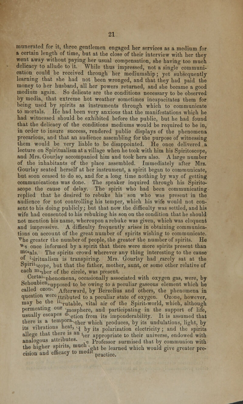numerated for it, three gentlemen engaged her servicea as a medium for a certain length of time, but at the close of their interview with her they went away without paying her usual compensation, she having too much delicacy to allude to it. While thus impressed, not a single communi- cation could be received through her mediumship; yet subsequently learning that she had not been wronged, and that they had paid the money to her husband, all her powers returned, and she became a good medium again. So delicate are the conditions necessary to be observed by media, that extreme hot weather sometimes incapacitates them for being used by spirits as instruments through which to communicate to mortals. He had been very anxious that the manifestations which he had witnessed should be exhibited before the public, but he had found that the delicacy of the conditions mediums would be required to be in, in order to insure success, rendered public displays of the phenomena precarious, and that an audience assembling for the purpose of witnessing them would be very liable to be disappointed. He once delivered a lecture on Spiritualism at a village when he took with him his Spiritoscope, and Mrs. Gourlay accompanied him and took hers also. A large number of the inhabitants of the place assembled. Immediately after Mrs. Gourlay seated herself at her instrument, a spirit began to communicate, but soon ceased to do so, and for a long time nothing by way of getting communications was done. The speaker inquired through his Spirito- scope the cause of delay. The spirit who had been communicating replied that he desired to rebuke his son who was present in the audience for not controlling his temper, which his wife would not con- sent to his doing publicly; but that now the difficulty was settled, and his wife had consented to his rebuking his son on the condition that he should not mention his name, whereupon a rebuke was given, which was eloquent and impressive. A difficulty frequently arises in obtaining communica- tions on account of the great number of spirits wishing to communicate, ^he greater the number of people, the greater the number of spirits. He ^s once informed by a spirit that there were more spirits present than m(Hals. The spirits crowd wherever any thing interesting to the cause °f /-)iritualism is transpiring. Mrs. Gourlay had rarely sat at the Spint-,COpej Dut that the father, mother, aunt, or some other relative of each ni^ber of the circle, was present. CertaUpnenomenaj occasionally associated with oxygen gas, were, by SchoubienrUpp0secl to be owing to a peculiar gaseous element which he called ozon«. Afterward, by Berzelius and others, the phenomena in question were attributed to a peculiar state of oxygen. Ozone, however, may be the mrutable, vital air of the Spirit-world, which, although permeating our ••rn0Spnere, and participating in the support of life, usually escapes d^ction fr()m jtg imp0nderability. It is assumed that there is a temporaNther which pr0(jUCes, by its undulations, light, by its vibrations heat, ^ ^ itg p0iarization electricity j and the spirits allege that there is an ^ appropriate to their universe, endowed with analogous attributes. professor surmised that by communion with the higher spirits, mucn . ,fc bg ]earned which would ive greater pre. cision and emcacy to medrt practiee<