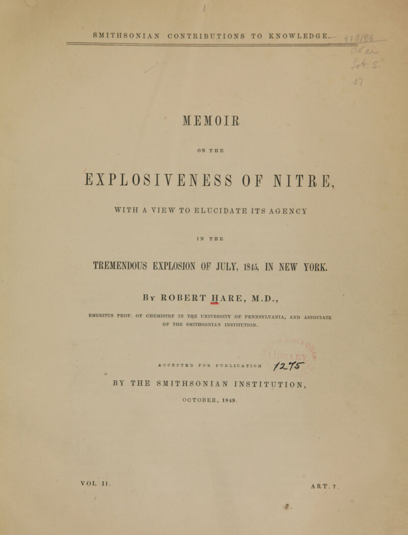 SMITHSONIAN CONTRIBUTIONS TO KNOWLEDGE. MEMOIR ON T HE EXPLOSIVENESS OF NITRE, WITH A VIEW TO ELUCIDATE ITS AGENCY IN THE TREMENDOUS EXPLOSION OF JULY, 1845, IN NEW YORK. By ROBERT HARE, M.D., EMERITUS PROF. OF CHEMISTRY IX THE UNIVERSITY OF PENNSYLVANIA, AND ASSOCIATE OF THE SMITHSONIAN INSTITUTION. ACCEPTED FOR PBJLIOATI BY THE SMITHSONIAN INSTITUTION, OCTOBER, 1849. VOL II. ART_7