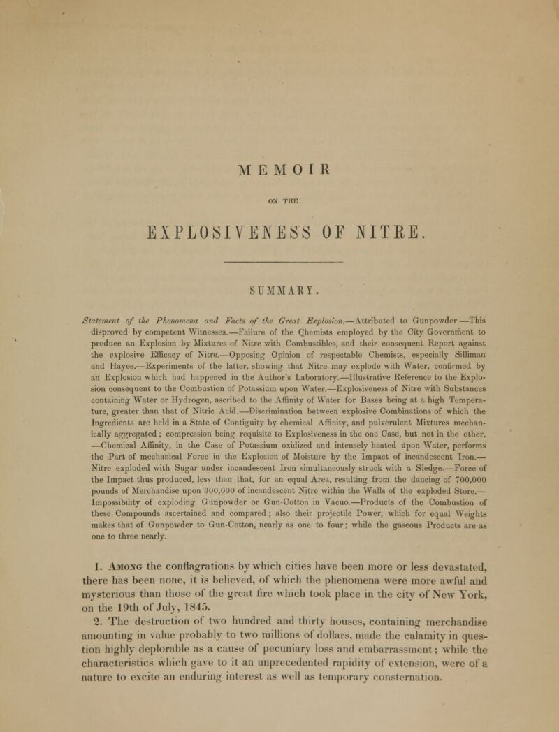 MEMOIR ON THE EXPLOSIVEIESS OF NITRE SUMMARY. Statement of the Phenomena and Facts of the Great Explosion.—Attributed to Gunpowder —This disproved by competent Witnesses.—Failure of the Qhemists employed by the City Government to produce an Explosion by Mixtures of Nitre with Combustibles, and their consequent Report against the explosive Efficacy of Nitre.—Opposing Opinion of respectable Chemists, especially Silliman and Hayes.—Experiments of the latter, showing that Nitre may explode with Water, confirmed by an Explosion which had happened in the Author's Laboratory.—Illustrative Reference to the Explo- sion consequent to the Combustion of Potassium upon Water.—Explosiveness of Nitre with Substances containing Water or Hydrogen, ascribed to the Affinity of Water for Bases being at a high Tempera- ture, greater than that of Nitric Acid.—Discrimination between explosive Combinations of which the Ingredients are held in a State of Contiguity by chemical Affinity, and pulverulent Mixtures mechan- ically aggregated ; compression being requisite to Explosiveness in the one Case, but not in the other. —Chemical Affinity, in the Case of Potassium oxidized and intensely heated upon Water, performs the Part of mechanical Force in the Explosion of Moisture by the Impact of incandescent Iron.— Nitre exploded with Sugar under incandescent Iron simultaneously struck with a Sledge.—Force of the Impact thus produced, less than that, for an equal Area, resulting from the dancing of 700,000 pounds of Merchandise upon 300,000 of incandescent Nitre within the Walls of the exploded Store.— Impossibility of exploding Gunpowder or Gun-Cotton in Vacuo.—Products of the Combustion of these Compounds ascertained and compared; also their projectile Power, which for equal Weights makes that of Gunpowder to Gun-Cotton, nearly as one to four; while the gaseous Products are as one to three nearly. 1. Among the conflagrations by which cities have been more or less devastated, there has been none, it is believed, of which the phenomena were more awful and mysterious than those of the great fire which took place in the city of \ew York, on the 19th of July, 1845. 2. The destruction of two hundred and thirty houses, containing merchandise amounting in value probably to two millions of dollars, made the calamity in ques- tion highly deplorable as a cause of pecuniary loss and embarrassment; while the characteristics which gave to it an unprecedented rapidity of extension, were of a nature to excite an enduring interesl as well as temporary consternation.