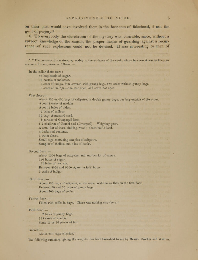 on their part, would have involved them in the baseness of falsehood, if not the guilt of perjury.* 8. To everybody the elucidation of the mystery was desirable, since, without a correct knowledge of the causes, the proper means of guarding against a recur- rence of such explosions could not be devised. It was interesting to men of *  The contents of the store, agreeably to the evidence of the clerk, whose business it was to keep an account of them, were as follows :— In the cellar there were : 58 hogsheads of sugar. 10 barrels of molasses. 6 cases of indigo, four covered with gunny bags, two cases without gunny bags. 8 cases of lac dye—one case open, and seven not open. First floor:— About 300 or 400 bags of saltpetre, in double gunny bags, one bag outside of the other. About 8 casks of madder. About 5 bales of hides. 5 bales of safflour. 32 bags of mustard seed. 3 ceroons of Guayaquil hats. 1-2 chaldron of Cannel coal (Liverpool). Weighing geer. A small lot of loose kindling wood ; about half a load. 4 desks and contents. 1 water-closet. Small bags containing samples of saltpetre. Samples of shellac, and a lot of books. Second floor:— About 1000 bags of saltpetre, and another lot of sumac. 150 boxes of sugar. 21 bales of raw silk. Between 8000 and 9000 cigars, in half boxes. 2 casks of indigo. Third floor :— About 530 bags of saltpetre, in the same condition as that on the first floor. Between 20 and 30 bales of gunny bags. About 700 bags of coffee. Fourth floor :— Filled with coffee in bags. There was nothing else there. Fifth floor :— 1 bales of gunny bags. 125 cases of shellac. Some 15 or 20 pieces of fur. Garret:— About 200 bags of coffee. The follow in- summary, giving the weights, has been furnished to me by Messrs. Crocker and Warren.