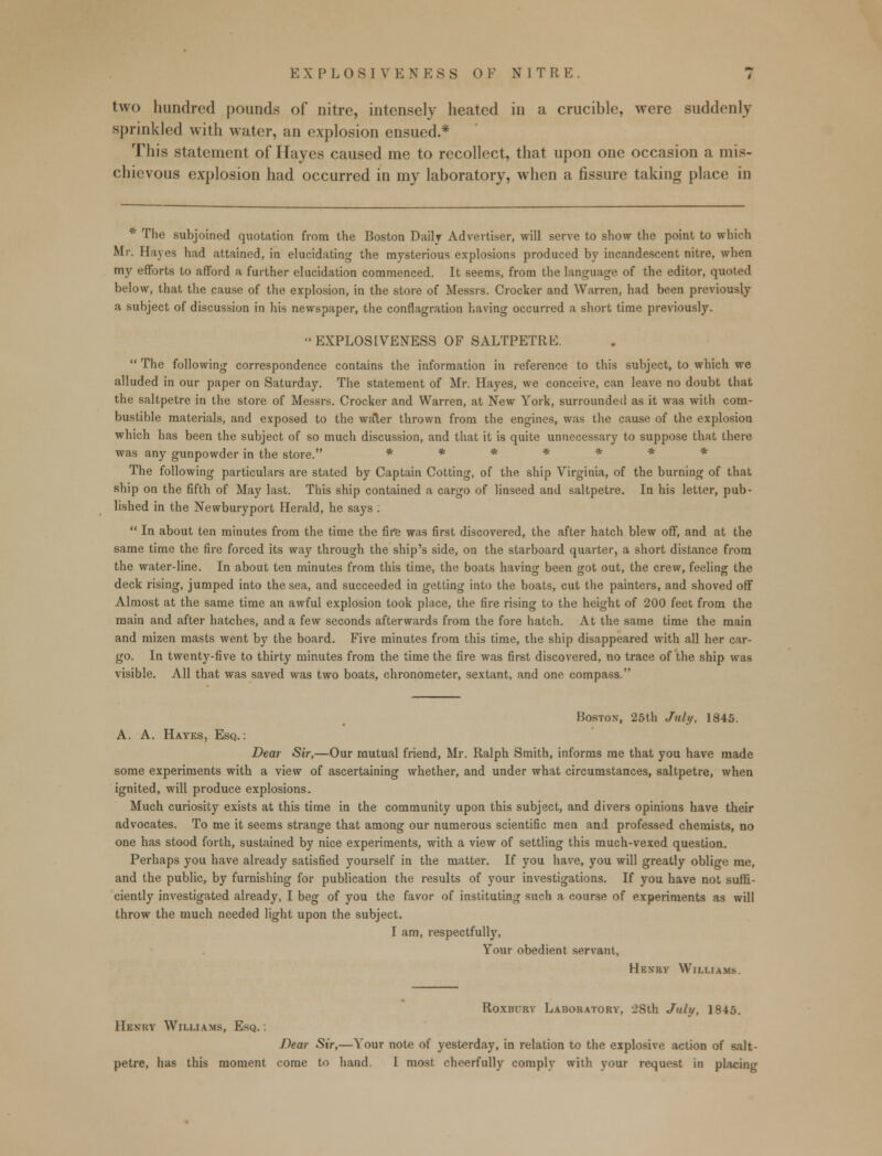 EXPLOSIVENE8S 0F NIT R E two hundred pounds of nitre, intensely heated in a crucihle, were suddenly sprinkled with water, an explosion ensued.* This statement of Hayes caused me to recollect, that upon one occasion a mis- chievous explosion had occurred in my laboratory, when a fissure taking place in * The subjoined quotation from the Boston Daily Advertiser, will serve to show the point to which Mr. Haves had attained, in elucidating the mysterious explosions produced by incandescent nitre, when my efforts to afford a further elucidation commenced. It seems, from the language of the editor, quoted below, that the cause of the explosion, in the store of Messrs. Crocker and Warren, had been previously a subject of discussion in his newspaper, the conflagration having occurred a short time previously. EXPLOS1VENESS OF SALTPETRE.  The following correspondence contains the information in reference to this subject, to which we alluded in our paper on Saturday. The statement of Mr. Hayes, we conceive, can leave no doubt that the saltpetre in the store of Messrs. Crocker and Warren, at New York, surrounded as it was with com- bustible materials, and exposed to the water thrown from the engines, was the cause of the explosion which has been the subject of so much discussion, and that it is quite unnecessary to suppose that there was any gunpowder in the store. * * * * * * The following particulars are stated by Captain Cotting, of the ship Virginia, of the burning of that ship on the fifth of May last. This ship contained a cargo of linseed and saltpetre. In his letter, pub- lished in the Newburyport Herald, he says :  In about ten minutes from the time the fire was first discovered, the after hatch blew off, and at the same time the fire forced its way through the ship's side, on the starboard quarter, a short distance from the water-line. In about ten minutes from this time, the boats having been got out, the crew, feeling the deck rising, jumped into the sea, and succeeded in getting into the boats, cut the painters, and shoved off Almost at the same time an awful explosion took place, the fire rising to the height of 200 feet from the main and after hatches, and a few seconds afterwards from the fore hatch. At the same time the main and mizen masts went by the board. Five minutes from this time, the ship disappeared with all her car- go. In twenty-five to thirty minutes from the time the fire was first discovered, no trace of the ship was visible. All that was saved was two boats, chronometer, sextant, and one compass. Hoston, 25th July, 1845. A. A. Hayes, Esq.: Dear Sir,—Our mutual friend, Mr. Ralph Smith, informs me that you have made some experiments with a view of ascertaining whether, and under what circumstances, saltpetre, when ignited, will produce explosions. Much curiosity exists at this time in the community upon this subject, and divers opinions have their advocates. To me it seems strange that among our numerous scientific men and professed chemists, no one has stood forth, sustained by nice experiments, with a view of settling this much-vexed question. Perhaps you have already satisfied yourself in the matter. If you have, you will greatly oblige me, and the public, by furnishing for publication the results of your investigations. If you have not suffi- ciently investigated already, I beg of you the favor of instituting such a course of experiments as will throw the much needed light upon the subject. I am, respectfully, Your obedient servant, HENRV WlM.fA.MS>. Roxm-ry Laboratory, 28th July, 1845. Henry Williams, Esq. . Dear Sir,—Your note of yesterday, in relation to the explosive action of salt-