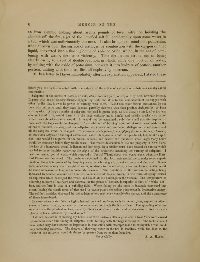 an iron alembic holding about twenty pounds of fused nitre, on hoisting the alembic off the fire, a jet of the liquefied salt fell accidentally upon some water in a tub, which was unfortunately too near. It also brought to mind that potassium, when thrown upon the surface of water, is, by combustion with the oxygen of that liquid, converted into a fused globule of red-hot oxide, which, in the act of com- bining with water, detonates violently. This detonation struck me as being clearly owing to a sort of double reaction, in which, while one portion of water, by uniting with the oxide of potassium, converts it into hydrate of potash, another portion, uniting with the heat, flies off explosively as steam. 10. In a letter to Hayes, immediately after his explanation appeared, I stated these before you the facts connected with the subject of the action of saltpetre on substances usually called combustible. Saltpetre, or the nitrate of potash, or soda, alone, does not Jmrn, or explode by heat, however intense. It parts with one of its constituents, oxygen, by heat, and it is to the combination of its oxygen with other bodies that it owes its power of burning with them. Wood and other fibrous substances do not burn with saltpetre until they have become partially charred; they then produce deflagration, or burn with sparks. A large quantity of saltpetre, enclosed in gunny bags, as it is usually stored, after fire was communicated to it, would burn with the bags, emitting much smoke and sparks, precisely as paper which has imbibed saltpetre would. It would not be consumed ; only the small quantity required to burn with the bags would be changed. If an addition of burning wood or charcoal were made to the extent of one-fifth the weight of the saltpetre, an intense and continued deflagration would result, and all the saltpetre would be changed. No explosion would follow from applying fire to mixtures of charcoal, or wood and saltpetre ; the rapid combustion called deflagration would be produced, but, unlike explo- sion, time would be required for the mutual actions ; and where the quantities were large, many hours would be necessary before they would cease. The recent destruction of life and property in New York, the loss of a homeward-bound Indiaman and her cargo, by a similar cause, have created an anxiety which has led to many inquiries respecting the origin of the explosions attending the burning of saltpetre. I need not remind you of a case which occurred at Central Wharf, about ten years since, when the Hart- ford Packet was destroyed. The testimony obtained in the last instance led me to make some experi- ments on the effects produced by dropping water on a burning mixture of saltpetre and charcoal. It was ascertained that a very small weight of water, relatively to the saltpetre, caused explosions, which might be made successive, so long as the materials remained. The quantities of the substances acting, being increased to between one and two hundred pounds, the addition of water, in the form of spray, caused an explosion which destroyed the vessel, and shook all the buildings in the vicinity. The temperature of a burning mixture of saltpetre and charcoal, at the points of contact, is superior to that of  white hot iron, and the form is that of a bubbling fluid. Water falling on the mass is instantly converted into steam, having the elastic force of that used in steam-guns ; exceeding gunpowder in destructive energy. The red-hot particles, dispersed by the sudden action, pass over considerable spaces, and the appearance of flame is-produced. In cases where water falls on highly heated polished surfaces, such as melted glass, copper, or silver, steam is formed rapidly, but silently ; the water does not touch the hot surface. The spreading of a film or crust over the polished surface, instantly alters its relation to water, and causes steam to form with ex- plosive violence, attended by a loud report. I do not hesitate in expressing my belief, that the disastrous effects produced in New York were caused by water or other fluid falling on saltpetre, while burning with the bags investing it. The facts which I have stated may have interest or importance in connection with attempts made to extinguish fire in build- ings containing saltpetre. The danger of throwing water on the fire is manifest, while the loss to the owner of the saltpetre would doubtless be greater from water than from fire. Respectfully, A. A. Hates.