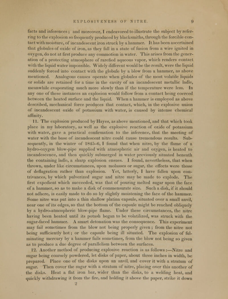 facts and inferences ; and moreover, I endeavored to illustrate the subject by refer- ring to the explosion so frequently produced by blacksmiths, through the forcible con- tact with moisture, of incandescent iron struck by a hammer. It has been ascertained that globules of oxide of iron, as they fall in a state of fusion from a wire ignited in oxygen, do not at first produce any commotion in water. This arises from the gener- ation of h. protecting atmosphere of rarefied aqueous vapor, which renders contact with the liquid water impossible. Widely different would be the result, were the liquid suddenly forced into contact with the globule by a blow from a hammer, as above mentioned. Analogous causes operate when globules of the most volatile liquids or solids are retained for a time in the cavity of an incandescent metallic ladle, meanwhile evaporating much more slowly than if the temperature were less. In any one of these instances an explosion would follow from a contact being coerced between the heated surface and the liquid. When a hammer is employed as above described, mechanical force produces that contact, which, in the explosive union of incandescent oxide of potassium with water, is caused by intense chemical affinity. 11. The explosion produced by Hayes, as above mentioned, and that which took place in my laboratory, as well as the explosive reaction of oxide of potassium with water, gave a practical confirmation to the inference, that the meeting of water with the base of incandescent nitre could Cause tremendous results. Sub- sequently, in the winter of 1845-G, I found that when nitre, by the flame of a hydro-oxygen blow-pipe supplied with atmospheric air and oxygen, is heated to incandescence, and then quickly submerged in water previously situated beneath the containing ladle, a sharp explosion ensues. I found, nevertheless, that when thrown, under like circumstances, upon molasses or sugar, the effects were those of deflagration rather than explosion. Yet, latterly, I have fallen upon con- trivances, by which pulverized sugar and nitre may be made to explode. The first expedient which succeeded, was that of pouring melted sugar upon the face of a hammer, so as to make a disk of commensurate size. Such a disk, if it should not adhere, is easily made to do so by slightly moistening the face of the hammer. Some nitre was put into a thin shallow platina capsule, situated over a small anvil, near one of its edges, so that the bottom of the capsule might be reached obliquely by a hydro-atmospheric blow-pipe flame. Under these circumstances, the nitre having been heated until its potash began to be volatilized, was struck with the sugar-faced hammer. A smart detonation was the consequence. This experiment may fail sometimes from the blow not being properly given; from the nitre not being sufficiently hot; or the capsule being ill situated. The explosion of ful- minating mercury by a hammer fails sometimes, from the blow not being so given as to produce a due degree of parallelism between the surfaces. 12. Another method of producing explosive reaction is as follows :—Nitre and sugar being coarsely powdered, let disks of paper, about three inches in width, be prepared. Place one of the disks upon an anvil, and cover it with a stratum of sugar. Then cover the sugar with a stratum of nitre, placing over this another of the disks. Heat a flat iron bar, wider than the disks, to a welding heat, and quickly withdrawing it from the tiro, and holding it above the paper, strike it down