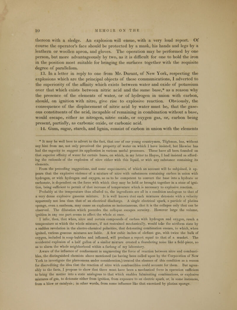 thereon with a sledge. An explosion will ensue, with a very loud report. Of course the operator's face should be protected by a mask, his hands and legs by a leathern or woollen apron, and gloves. The operation may be performed by one person, but more advantageously by two, as it is difficult for one to hold the iron in the position most suitable for bringing the surfaces together with the requisite degree of parallelism. 13. In a letter in reply to one from Mr. Durant, of New York, respecting the explosions which are the principal objects of these communications, I adverted to the superiority of the affinity which exists between water and oxide of potassium over that which exists between nitric acid and the same base,* as a reason why the presence of the elements of water, or of hydrogen in union with carbon, should, on ignition with nitre, give rise to explosive reaction. Obviously, the consequence of the displacement of nitric acid by water must be, that the gase- ous constituents of the acid, incapable of remaining in combination without a base, would escape, either as nitrogen, nitric oxide, or oxygen gas, or, carbon being present, partially, as carbonic oxide, or carbonic acid. 14. Gum, sugar, starch, and lignin, consist of carbon in union with the elements * It may be well here to advert to the fact, that one of our young countrymen, Tilghman, has, without any hint from me, not only perceived the property of water on which I have insisted, but likewise has had the sagacity to suggest its application in various useful processes. These have all been founded on that superior affinity of water for certain bases, on which, in my letter to Hayes, I had insisted as afford- ing the rationale of the explosion of nitre either with this liquid, or with any substance containing its elements. From the preceding suggestions, and some experiments, of which an account will be subjoined, it ap- pears that the explosive violence of a mixture of nitre with substances containing carbon in union with hydrogen, or with hydrogen and oxygen, so as to be competent to convert the base into a hydrate or carbonate, is dependent on the force with which they may be held or brought together in a state of igni- tion, being sufficient to permit of that increase of temperature which is necessary to explosive reaction. Probably at the temperature thus alluded to, the ingredients are all in a condition analogous to that of a very dense explosive gaseous mixture. It is well known that such mixtures detonate with a velocity apparently not less than that of an electrical discharge. A single electrical spark, a particle of platina sponge, even a sunbeam, may cause an explosion so instantaneous, that it is the collapse only that can be observed. The dilatation which precedes the collapse escapes scrutiny. However large the volume, ignition in any one part seems to affect the whole at once. I infer, then, that when, nitre and certain compounds of carbon with hydrogen and oxygen, reach a temperature at which the whole mixture, if not restrained mechanically, would take the aeriform state by a sudden revolution in the electro-chemical polarities, that detonating combination ensues, to which, when ignited, various gaseous mixtures are liable. A few cubic inches of olefiant gas, with twice the bulk of oxygen, included in soap-bubbles and inflamed, will produce a report equal to that of a musket. The accidental explosion of a half gallon of a similar mixture created a thundering noise like a field-piece, so as to alarm the whole neighborhood within a furlong of my laboratory. Aware of the influence of confinement in augmenting the force of reaction between nitre and combusti- bles, the distinguished chemists above mentioned (as having been called upon by the Corpoiation of New York to investigate the phenomena under consideration,) treated the absence of this condition as a reason for discrediting the idea that the reaction of nitre with combustibles could account for them. But agree- ably to the facts, I propose to show that there must have been a mechanical force in operation sufficient to bring the matter into a state analogous to that which enables fulminating combinations, or explosive mixtures of gas, to detonate either from ignition, from exposure to an electric spark, or, in some instances, from a blow or catalysis; in other words, from some influence like that exercised by platina sponge.