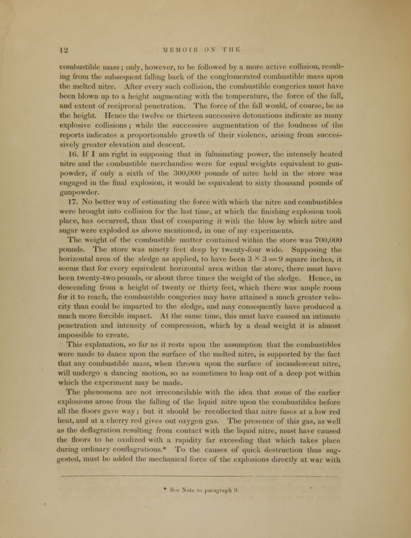 combustible mass; only, however, to be followed by a more active collision, result- ing from the subsequent falling back of the conglomerated combustible mass upon the melted nitre. After every such collision, the combustible congeries must have been blown up to a height augmenting with the temperature, the force of the fall, and extent of reciprocal penetration. The force of the fall would, of course, be as the height. Hence the twelve or thirteen successive detonations indicate as many explosive collisions ; while the successive augmentation of the loudness of the reports indicates a proportionable growth of their violence, arising from succes- sively greater elevation and descent. 16. If I am right in supposing that in fulminating power, the intensely heated nitre and the combustible merchandise were for equal weights equivalent to gun- powder, if only a sixth of the 300,000 pounds of nitre held in the store was engaged in the final explosion, it would be equivalent to sixty thousand pounds of gunpowder. 17. No better way of estimating the force with which the nitre and combustibles were brought into collision for the last time, at which the finishing explosion took place, has occurred, than that of comparing it with the blow by which nitre and sugar were exploded as above mentioned, in one of my experiments. The weight of the combustible matter contained within the store was 700,000 pounds. The store was ninety feet deep by twenty-four wide. Supposing the horizontal area of the sledge as applied, to have been 3X3 = 9 square inches, it seems that for every equivalent horizontal area within the store, there must have been twenty-two pounds, or about three times the weight of the sledge. Hence, in descending from a height of twenty or thirty feet, which there was ample room for it to reach, the combustible congeries may have attained a much greater velo- city than could be imparted to the sledge, and may consequently have produced a much more forcible impact. At the same time, this must have caused an intimate penetration and intensity of compression, which by a dead weight it is almost impossible to create. This explanation, so far as it rests upon the assumption that the combustibles were made to dance upon the surface of the melted nitre, is supported by the fact that any combustible mass, when thrown upon the surface of incandescent nitre, will undergo a dancing motion, so as sometimes to leap out of a deep pot within which the experiment may be made. The phenomena are not irreconcilable with the idea that some of the earlier explosions arose from the falling of the liquid nitre upon the combustibles before all the floors gave way; but it should be recollected that nitre fuses at a low red heat, and at a cherry red gives out oxygen gas. The presence of this gas, as well as the deflagration resulting from contact with the liquid nitre, must have caused the floors to be oxidized with a rapidity far exceeding that which takes place during ordinary conflagrations.* To the causes of quick destruction thus sug- gested, must be added the mechanical force of the explosions directly at war with Sre Note in paragraph 9.