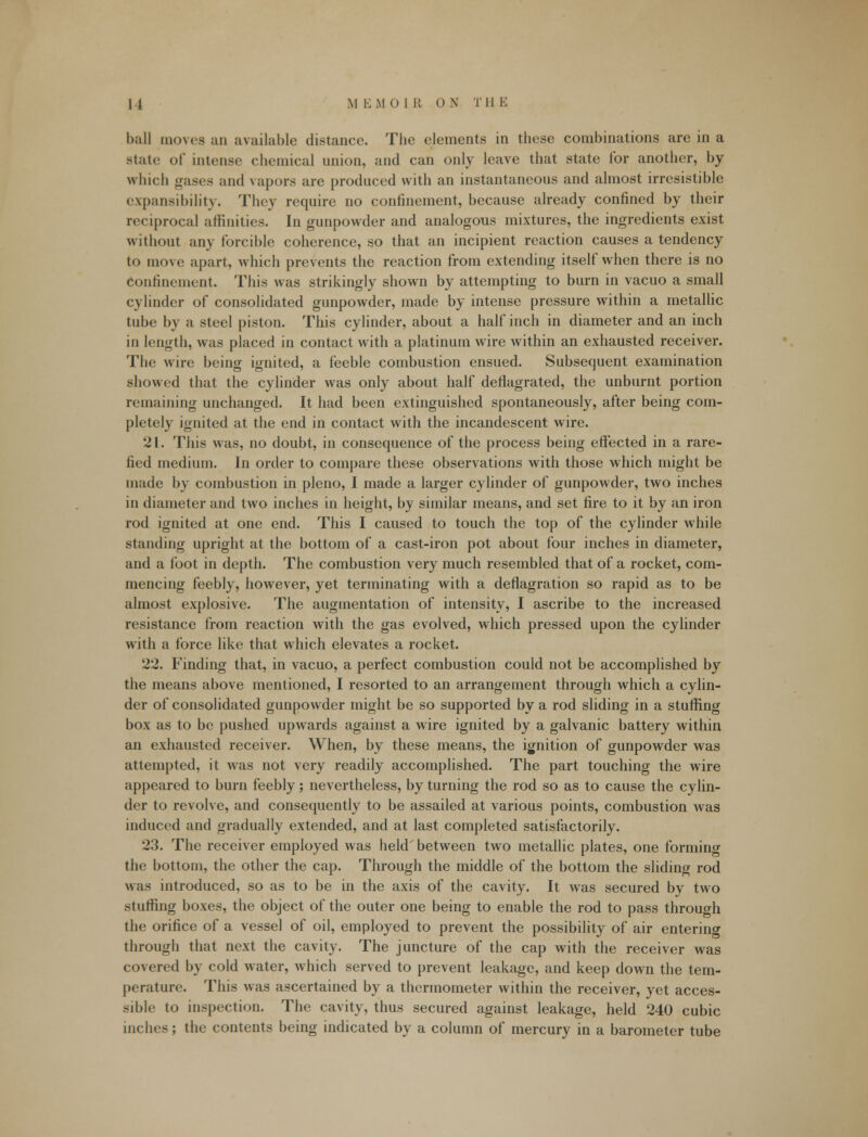 ball moves an available distance. The elements in these combinations are in a state of intense chemical union, and can only leave that state for another, by which gases and vapors are produced with an instantaneous and almost irresistible expansibility. They require no confinement, because already confined by their reciprocal affinities. In gunpowder and analogous mixtures, the ingredients exist without any forcible coherence, so that an incipient reaction causes a tendency to move apart, which prevents the reaction from extending itself when there is no Confinement. This was strikingly shown by attempting to burn in vacuo a small cylinder of consolidated gunpowder, made by intense pressure within a metallic tube by a steel piston. This cylinder, about a half inch in diameter and an inch in length, was placed in contact with a platinum wire within an exhausted receiver. The wire being ignited, a feeble combustion ensued. Subsequent examination showed that the cylinder was only about half deflagrated, the unburnt portion remaining unchanged. It had been extinguished spontaneously, after being com- pletely ignited at the end in contact with the incandescent wire. 21. This was, no doubt, in consequence of the process being effected in a rare- fied medium. In order to compare these observations with those which might be made by combustion in pleno, I made a larger cylinder of gunpowder, two inches in diameter and two inches in height, by similar means, and set fire to it by an iron rod ignited at one end. This I caused to touch the top of the cylinder while standing upright at the bottom of a cast-iron pot about four inches in diameter, and a foot in depth. The combustion very much resembled that of a rocket, com- mencing feebly, however, yet terminating with a deflagration so rapid as to be almost explosive. The augmentation of intensity, I ascribe to the increased resistance from reaction with the gas evolved, which pressed upon the cylinder with a force like that which elevates a rocket. 22. Finding that, in vacuo, a perfect combustion could not be accomplished by the means above mentioned, I resorted to an arrangement through which a cylin- der of consolidated gunpowder might be so supported by a rod sliding in a stuffing box as to be pushed upwards against a wire ignited by a galvanic battery within an exhausted receiver. When, by these means, the ignition of gunpowder was attempted, it was not very readily accomplished. The part touching the wire appeared to burn feebly; nevertheless, by turning the rod so as to cause the cylin- der to revolve, and consequently to be assailed at various points, combustion was induced and gradually extended, and at last completed satisfactorily. 23. The receiver employed was held'between two metallic plates, one forming the bottom, the other the cap. Through the middle of the bottom the sliding rod was introduced, so as to be in the axis of the cavity. It was secured by two stuffing boxes, the object of the outer one being to enable the rod to pass through the orifice of a vessel of oil, employed to prevent the possibility of air entering through that next the cavity. The juncture of the cap with the receiver was covered by cold water, which served to prevent leakage, and keep down the tem- perature. This was ascertained by a thermometer within the receiver, yet acces- sible to inspection. The cavity, thus secured against leakage, held 240 cubic inches; the contents being indicated by a column of mercury in a barometer tube