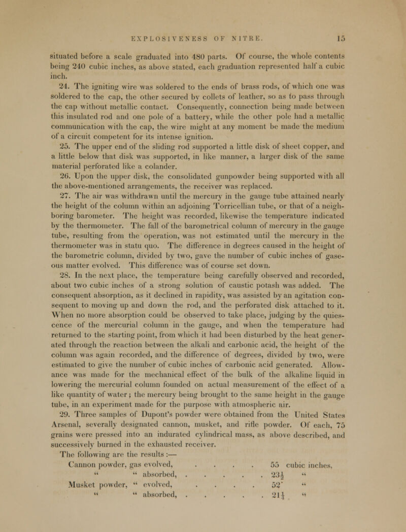 situated before a scale graduated into 480 parts. Of course, the whole contents being 240 cubic inches, as above stated, each graduation represented half a cubic inch. 24. The igniting wire was soldered to the ends of brass rods, of which one was soldered to the cap, the other secured by collets of leather, so as to pass through the cap without metallic contact. Consequently, connection being made between this insulated rod and one pole of a battery, while the other pole had a metallic communication with the cap, the wire might at any moment be made the medium of a circuit competent for its intense ignition. 25. The upper end of the sliding rod supported a little disk of sheet copper, and a little below that disk was supported, in like manner, a larger disk of the same material perforated like a colander. 26. Upon the upper disk, the consolidated gunpowder being supported with all the above-mentioned arrangements, the receiver was replaced. 27. The air was withdrawn until the mercury in the gauge tube attained nearly the height of the column within an adjoining Torricellian tube, or that of a neigh- boring barometer. The height was recorded, likewise the temperature indicated by the thermometer. The fall of the barometrical column of mercury in the gauge tube, resulting from the operation, was not estimated until the mercury in the thermometer was in statu quo. The difference in degrees caused in the height of the barometric column, divided by two, gave the number of cubic inches of gase- ous matter evolved. This difference was of course set down. 28. In the next place, the temperature being carefully observed and recorded, about two cubic inches of a strong solution of caustic potash was added. The consequent absorption, as it declined in rapidity, was assisted by an agitation con- sequent to moving up and down the rod, and the perforated disk attached to it. When no more absorption could be observed to take place, judging by the quies- cence of the mercurial column in the gauge, and when the temperature had returned to the starting point, from which it had been disturbed by the heat gener- ated through the reaction between the alkali and carbonic acid, the height of the column was again recorded, and the difference of degrees, divided by two, were estimated to give the number of cubic inches of carbonic acid generated. Allow- ance was made for the mechanical effect of the bulk of the alkaline liquid in lowering the mercurial column founded on actual measurement of the effect of a like quantity of water; the mercury being brought to the same height in the gau^e tube, in an experiment made for the purpose with atmospheric air. 29. Three samples of Dupont's powder were obtained from the United States Arsenal, severally designated cannon, musket, and rifle powder. Of each, 75 grains were pressed into an indurated cylindrical mass, as above described, and successively burned in the exhausted receiver. The following are the results :— Cannon powder, gas evolved, .... 55 cubic inches,   absorbed, 23J Musket powder,  evolved, . . . . 52 «  absorbed, 21J