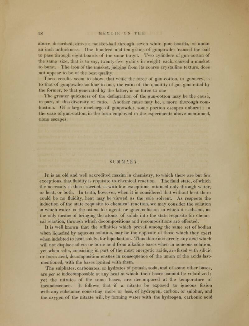 above described, drove a musket-ball through seven white pine boards, of about au inch inthickness. One hundred and ten grains of gunpowder caused the hall to pass through eight boards of the same target. Two cylinders of gun-cotton of the Bame size, that is to say, twenty-live grains in weight each, caused a musket to burst. The iron of the musket, judging from its coarse crystalline texture, does not appear to be of the best quality. These results seem to show, that while the force of gun-cotton, in gunnery, is to that of gunpowder as four to one, the ratio of the quantity of gas generated by the former, to that generated by the latter, is as three to one The greater quickness of the deflagration of the gun-cotton may be the cause, in part, of this diversity of ratio. Another cause may be, a more thorough com- bustion. Of a large discharge of gunpowder, some portion escapes unburnt; in the case of gun-cotton, in the form employed in the experiments above mentioned, none escapes. SUMMARY It is au old and well accredited maxim in chemistry, to which there are but few exceptions, that fluidity is requisite to chemical reaction. The fluid state, of which the necessity is thus asserted, is with few exceptions attained only through water, or heat, or both. In truth, however, when it is considered that without heat there could be no fluidity, heat may be viewed as the sole solvent. As respects the induction of the state requisite to chemical reaction, we may consider the solution in which water is the ostensible agent, or igneous fusion in which it is absent, as the only means of bringing the atoms of solids into the state requisite for chemi- cal reaction,' through which decompositions and recompositions are effected. It is well known that the affinities which prevail among the same set of bodies when liquefied by aqueous solution, may be the opposite of those which they exert when indebted to heat solely, for liquefaction. Thus there is scarcely any acid which will not displace silicic or boric acid from alkaline bases when in aqueous solution, yet when salts, consisting in part of the most energetic acids, are fused with silicic or boric acid, decomposition ensues in consequence of the union of the acids last- mentioned, with the bases ignited with them. The sulphates, carbonates, or hydrates of potash, soda, and of some other bases, are per se indecomposable at any heat at which their bases cannot be volatilized ; yet the nitrates of the same bases, are decomposed at the temperature of incandescence. It follows that if a nitrate be exposed to igneous fusion with any substance consisting more or less, of hydrogen, carbon, or sulphur, and the oxygen of the nitrate will, by forming water with the hydrogen, carbonic acid