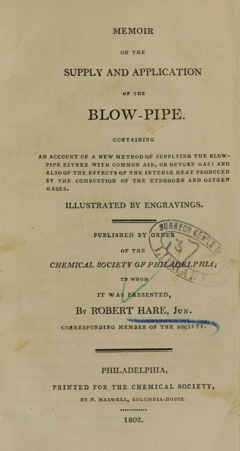 ON THE SUPPLY AND APPLICATION BLOW-PIPE. CONTAINING AN ACCOUNT OF A NEW METHOD OF SUPPLYING THE BLOW- PIPE EITHER WITH COMMON AIR, OR OXYGEN GAS: AND ALSO OF THE EFFECTS OF THE INTENSE HEAT PRODUCED BY THE COMBUSTION OF THE HYDROGEN AND OXYGEN GASES. ILLUSTRATED BY ENGRAVINGS. PUBLISHED BY OF THE CHEMICAL SOCIETY OF PI TO WHOM IT WAS PRESENTED, By ROBERT HARE, Jun. •-rrnrniTr-iiT-Tri'r'flirt hi nj^m CORRESPONDING MEMBER OF THE SOCIETY. ^ PHILADELPHIA, PRINTED FOR THE CHEMICAL SOCIETY, BY H. MAXWELL, COLUMBIA-ITOUSE. 1802.