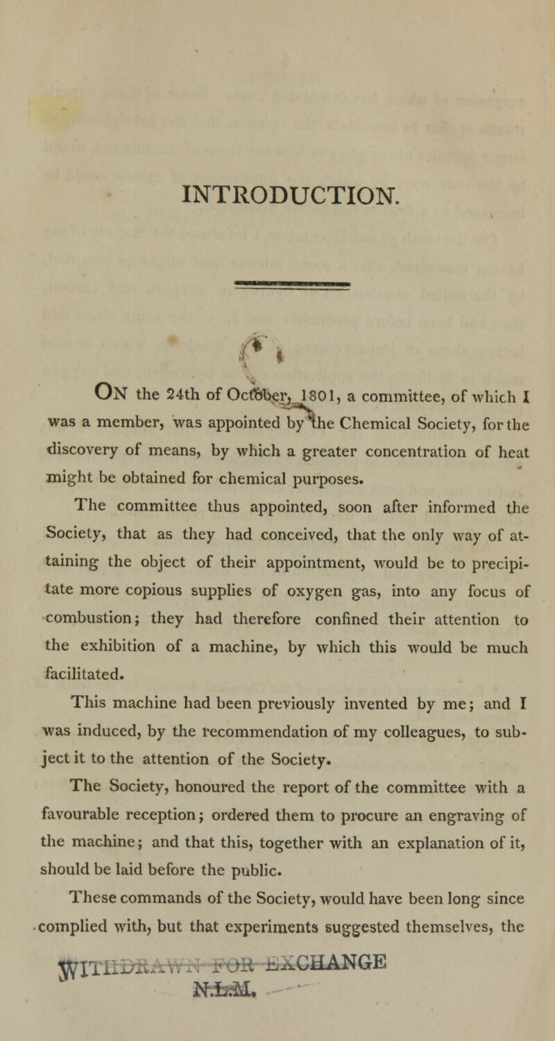 INTRODUCTION. ON the 24th of OcftberjlSOl, a committee, of which I was a member, was appointed by the Chemical Society, for the discovery of means, by which a greater concentration of heat might be obtained for chemical purposes. The committee thus appointed, soon after informed the Society, that as they had conceived, that the only way of at- taining the object of their appointment, would be to precipi- tate more copious supplies of oxygen gas, into any focus of combustion; they had therefore confined their attention to the exhibition of a machine, by which this would be much facilitated. This machine had been previously invented by me; and I was induced, by the recommendation of my colleagues, to sub- ject it to the attention of the Society. The Society, honoured the report of the committee with a favourable reception; ordered them to procure an engraving of the machine; and that this, together with an explanation of it, should be laid before the public. These commands of the Society, would have been long since complied with, but that experiments suggested themselves, the ^Irj_ .CHANGE