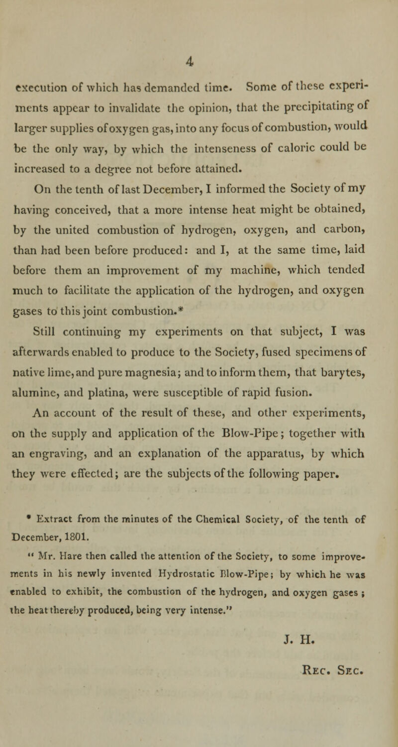 4 execution of which has demanded time. Some of these experi- ments appear to invalidate the opinion, that the precipitating of larger supplies of oxygen gas, into any focus of combustion, would be the only way, by which the intenseness of caloric could be increased to a degree not before attained. On the tenth of last December, I informed the Society of my having conceived, that a more intense heat might be obtained, by the united combustion of hydrogen, oxygen, and carbon, than had been before produced: and I, at the same time, laid before them an improvement of my machine, which tended much to facilitate the application of the hydrogen, and oxygen gases to this joint combustion.* Still continuing my experiments on that subject, I was afterwards enabled to produce to the Society, fused specimens of native lime, and pure magnesia; and to inform them, that barytes, alumine, and platina, were susceptible of rapid fusion. An account of the result of these, and other experiments, on the supply and application of the Blow-Pipe; together with an engraving, and an explanation of the apparatus, by which they were effected; are the subjects of the following paper. • Extract from the minutes of the Chemical Society, of the tenth of December, 1801.  Mr. Hare then called the attention of the Society, to some improve- ments in his newly invented Hydrostatic Blow-Pipe; by which he was enabled to exhibit, the combustion of the hydrogen, and oxygen gases ; the heat thereby produced, being very intense. J. H. Rec. Sec.