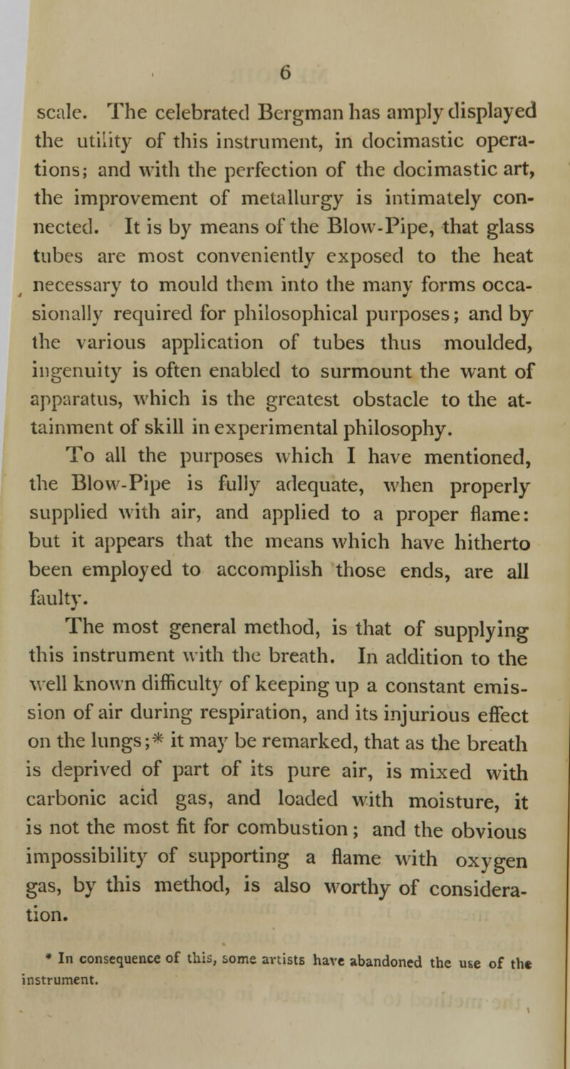scale. The celebrated Bergman has amply displayed the utility of this instrument, in docimastic opera- tions; and with the perfection of the docimastic art, the improvement of metallurgy is intimately con- nected. It is by means of the Blow-Pipe, that glass tubes are most conveniently exposed to the heat necessary to mould them into the many forms occa- sionally required for philosophical purposes; and by the various application of tubes thus moulded, ingenuity is often enabled to surmount the want of apparatus, which is the greatest obstacle to the at- tainment of skill in experimental philosophy. To all the purposes which I have mentioned, the Blow-Pipe is fully adequate, when properly supplied with air, and applied to a proper flame: but it appears that the means which have hitherto been employed to accomplish those ends, are all faulty. The most general method, is that of supplying this instrument with the breath. In addition to the well known difficulty of keeping up a constant emis- sion of air during respiration, and its injurious effect on the lungs;* it may be remarked, that as the breath is deprived of part of its pure air, is mixed with carbonic acid gas, and loaded with moisture, it is not the most fit for combustion; and the obvious impossibility of supporting a flame with oxygen gas, by this method, is also worthy of considera- tion. * In consequence of this, some artists have abandoned the use of the instrument.