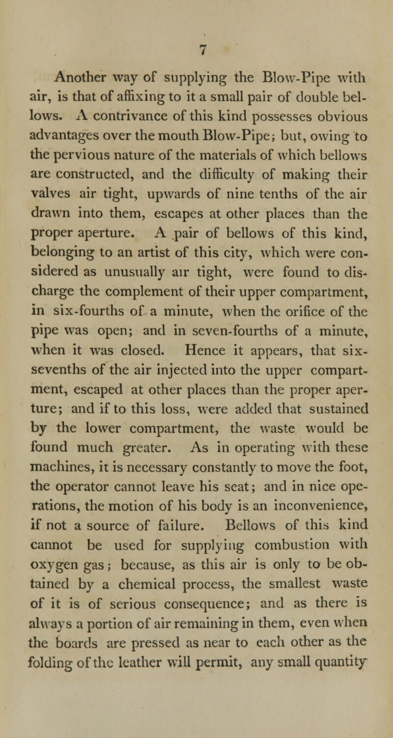 Another way of supplying the Blow-Pipe with air, is that of affixing to it a small pair of double bel- lows. A contrivance of this kind possesses obvious advantages over the mouth Blow-Pipe; but, owing to the pervious nature of the materials of which bellows are constructed, and the difficulty of making their valves air tight, upwards of nine tenths of the air drawn into them, escapes at other places than the proper aperture. A pair of bellows of this kind, belonging to an artist of this city, which were con- sidered as unusually air tight, were found to dis- charge the complement of their upper compartment, in six-fourths of a minute, when the orifice of the pipe was open; and in seven-fourths of a minute, when it was closed. Hence it appears, that six- sevenths of the air injected into the upper compart- ment, escaped at other places than the proper aper- ture; and if to this loss, were added that sustained by the lower compartment, the waste would be found much greater. As in operating with these machines, it is necessary constantly to move the foot, the operator cannot leave his seat; and in nice ope- rations, the motion of his body is an inconvenience, if not a source of failure. Bellows of this kind cannot be used for supplying combustion with oxygen gas; because, as this air is only to be ob- tained by a chemical process, the smallest waste of it is of serious consequence; and as there is always a portion of air remaining in them, even when the boards are pressed as near to each other as the folding of the leather will permit, any small quantity