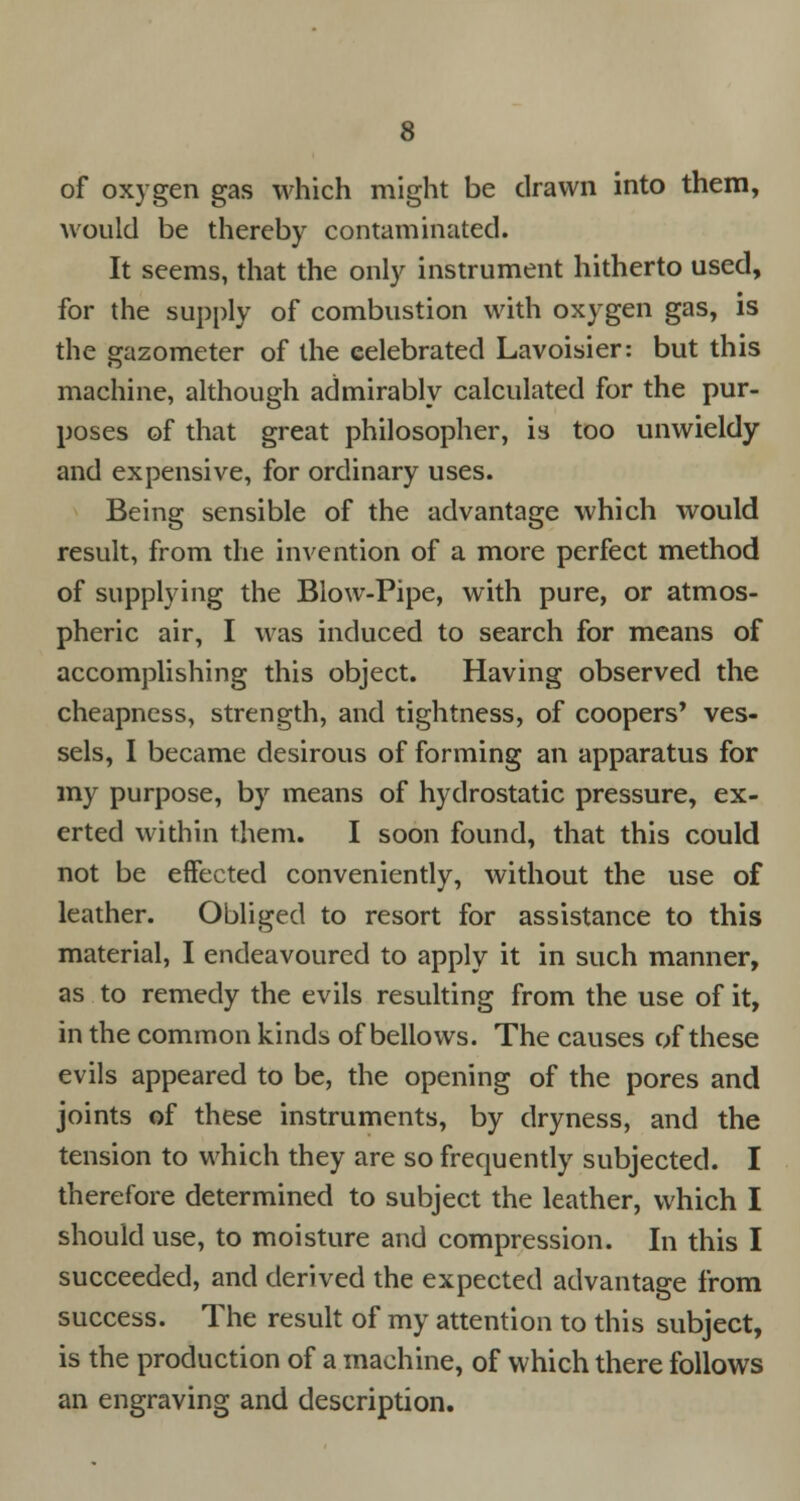 of oxygen gas which might be drawn into them, would be thereby contaminated. It seems, that the only instrument hitherto used, for the supply of combustion with oxygen gas, is the gazometer of the celebrated Lavoisier: but this machine, although admirably calculated for the pur- poses of that great philosopher, is too unwieldy and expensive, for ordinary uses. Being sensible of the advantage which would result, from the invention of a more perfect method of supplying the Blow-Pipe, with pure, or atmos- pheric air, I was induced to search for means of accomplishing this object. Having observed the cheapness, strength, and tightness, of coopers' ves- sels, I became desirous of forming an apparatus for my purpose, by means of hydrostatic pressure, ex- erted within them. I soon found, that this could not be effected conveniently, without the use of leather. Obliged to resort for assistance to this material, I endeavoured to apply it in such manner, as to remedy the evils resulting from the use of it, in the common kinds of bellows. The causes of these evils appeared to be, the opening of the pores and joints of these instruments, by dryness, and the tension to which they are so frequently subjected. I therefore determined to subject the leather, which I should use, to moisture and compression. In this I succeeded, and derived the expected advantage from success. The result of my attention to this subject, is the production of a machine, of which there follows an engraving and description.