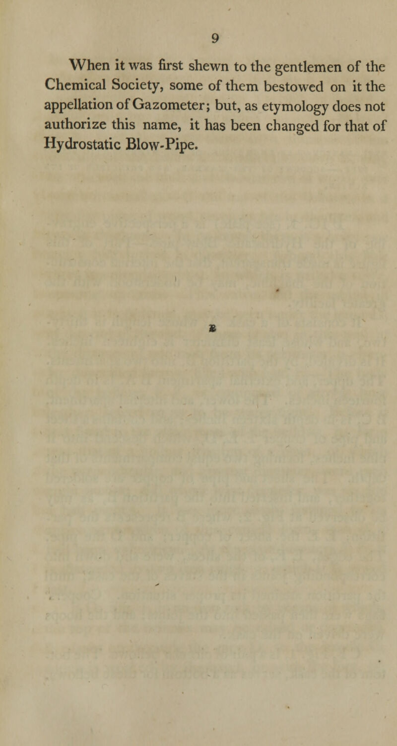 When it was first shewn to the gentlemen of the Chemical Society, some of them bestowed on it the appellation of Gazometer; but, as etymology does not authorize this name, it has been changed for that of Hydrostatic Blow-Pipe.