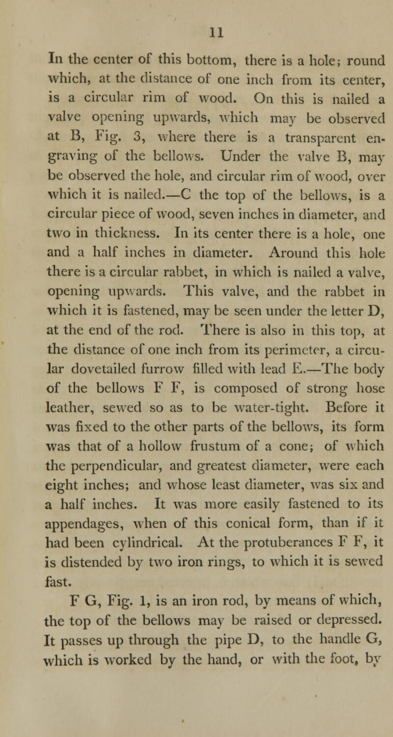 In the center of this bottom, there is a hole; round which, at the distance of one inch from its center, is a circular rim of wood. On this is nailed a valve opening upwards, which may be observed at B, Fig. 3, where there is a transparent en- graving of the bellows. Under the valve B, may be observed the hole, and circular rim of wood, over which it is nailed.—C the top of the bellows, is a circular piece of wood, seven inches in diameter, and two in thickness. In its center there is a hole, one and a half inches in diameter. Around this hole there is a circular rabbet, in which is nailed a valve, opening upwards. This valve, and the rabbet in which it is fastened, may be seen under the letter D, at the end of the rod. There is also in this top, at the distance of one inch from its perimeter, a circu- lar dovetailed furrow filled with lead E.—The body of the bellows F F, is composed of strong hose leather, sewed so as to be water-tight. Before it was fixed to the other parts of the bellows, its form was that of a hollow frustum of a cone; of which the perpendicular, and greatest diameter, were each eight inches; and whose least diameter, was six and a half inches. It was more easily fastened to its appendages, when of this conical form, than if it had been cylindrical. At the protuberances F F, it is distended by two iron rings, to which it is sewed fast. F G, Fig. 1, is an iron rod, by means of which, the top of the bellows may be raised or depressed. It passes up through the pipe D, to the handle G, which is worked by the hand, or with the foot, by