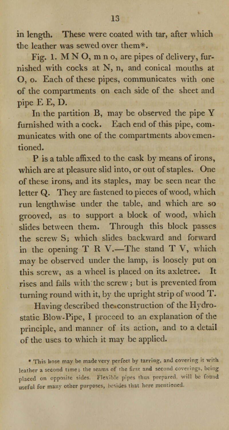 in length. These were coated with tar, after which the leather was sewed over them*. Fig. 1. M N O, m n o, are pipes of delivery, fur- nished with cocks at N, n, and conical mouths at O, o. Each of these pipes, communicates with one of the compartments on each side of the sheet and pipe E E, D. In the partition B, may be observed the pipe Y furnished with a cock. Each end of this pipe, com- municates with one of the compartments abovemen- tioned. P is a table affixed to the cask by means of irons, which are at pleasure slid into, or out of staples. One of these irons, and its staples, may be seen near the letter Q. They are fastened to pieces of wood, which run lengthwise under the table, and which are so grooved, as to support a block of wood, which slides between them. Through this block passes the screw S; which slides backward and forward in the opening T R V.—The stand T V, which may be observed under the lamp, is loosely put on this screw, as a wheel is placed on its axletree. It rises and falls with the screw ; but is prevented from turning round with it, by the upright strip of wood T. Having described the.construction of the Hydro- static Blow-Pipe, I proceed to an explanation of the principle, and manner of its action, and to a detail of the uses to which it may be applied. • This hose may be made very perfect by tarring, and covering it with leather a second time; the seams of the first and second coverings, being placed on opposite sides. Flexible pipes thus prepared will be found useful for many other purposes, besides that here mentioned.