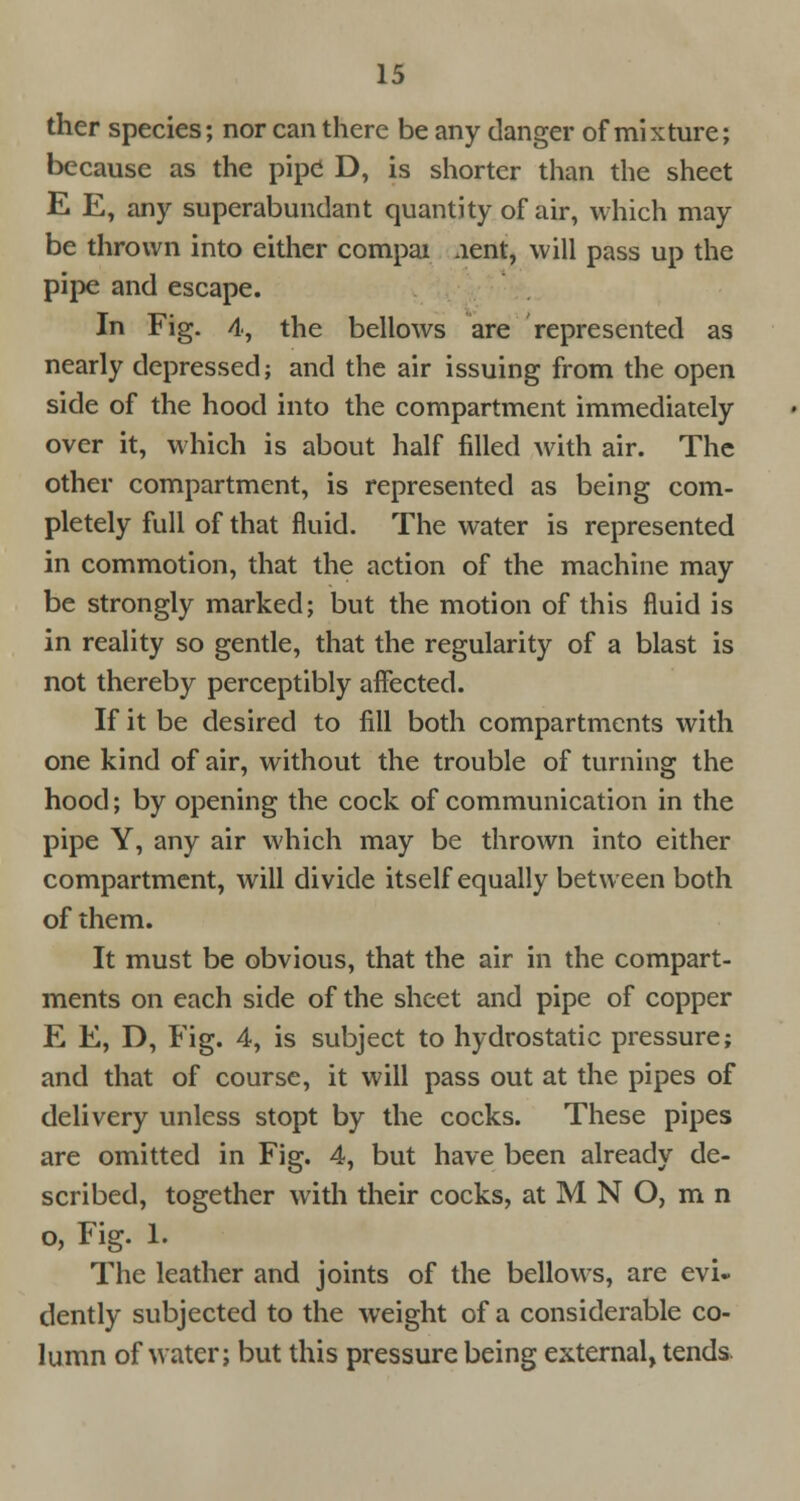 ther species; nor can there be any danger of mixture; because as the pipe D, is shorter than the sheet E E, any superabundant quantity of air, which may be thrown into either compai .lent, will pass up the pipe and escape. In Fig. 4, the bellows are represented as nearly depressed; and the air issuing from the open side of the hood into the compartment immediately over it, which is about half filled with air. The other compartment, is represented as being com- pletely full of that fluid. The water is represented in commotion, that the action of the machine may be strongly marked; but the motion of this fluid is in reality so gentle, that the regularity of a blast is not thereby perceptibly affected. If it be desired to fill both compartments with one kind of air, without the trouble of turning the hood; by opening the cock of communication in the pipe Y, any air which may be thrown into either compartment, will divide itself equally between both of them. It must be obvious, that the air in the compart- ments on each side of the sheet and pipe of copper E E, D, Fig. 4, is subject to hydrostatic pressure; and that of course, it will pass out at the pipes of delivery unless stopt by the cocks. These pipes are omitted in Fig. 4, but have been already de- scribed, together with their cocks, at M N O, m n o, Fig. 1. The leather and joints of the bellows, are evi- dently subjected to the weight of a considerable co- lumn of water; but this pressure being external, tends.