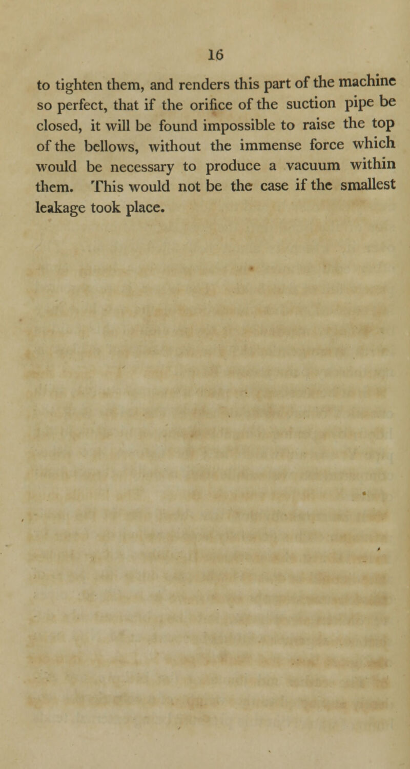 to tighten them, and renders this part of the machine so perfect, that if the orifice of the suction pipe be closed, it will be found impossible to raise the top of the bellows, without the immense force which would be necessary to produce a vacuum within them. This would not be the case if the smallest leakage took place.