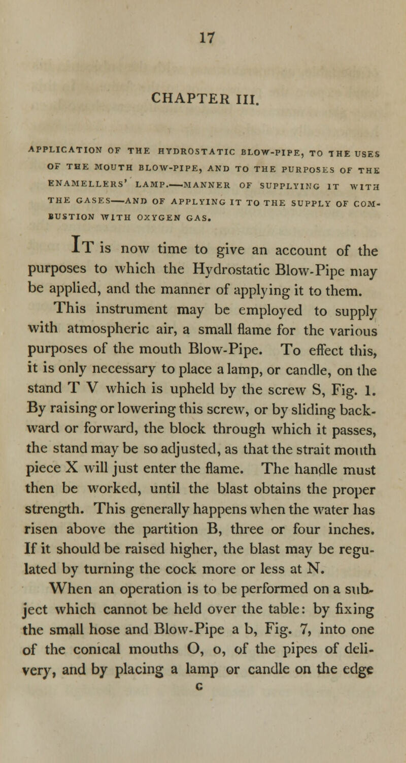 CHAPTER III. APPLICATION OF THE HYDROSTATIC BLOW-PIPE, TO THE USES OF THE MOUTH BLOW-PIPE, AND TO THE PURPOSES OF THE ENAMELLERS* LAMP.—MANNER OF SUPPLYING IT AVITH THE GASES AND OF APPLYING IT TO THE SUPPLY OF COM- BUSTION WITH OXYGEN GAS. IT is now time to give an account of the purposes to which the Hydrostatic Blow-Pipe may be applied, and the manner of applying it to them. This instrument may be employed to supply with atmospheric air, a small flame for the various purposes of the mouth Blow-Pipe. To effect this, it is only necessary to place a lamp, or candle, on the stand T V which is upheld by the screw S, Fig. 1. By raising or lowering this screw, or by sliding back- ward or forward, the block through which it passes, the stand may be so adjusted, as that the strait mouth piece X will just enter the flame. The handle must then be worked, until the blast obtains the proper strength. This generally happens when the water has risen above the partition B, three or four inches. If it should be raised higher, the blast may be regu- lated by turning the cock more or less at N. When an operation is to be performed on a sub- ject which cannot be held over the table: by fixing the small hose and Blow-Pipe a b, Fig. 7, into one of the conical mouths O, o, of the pipes of deli- very, and by placing a lamp or candle on the edge