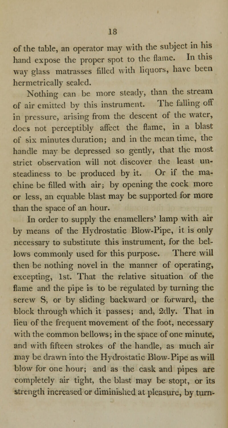 of the table, an operator may with the subject in his hand expose the proper spot to the flame. In this way glass matrasses filled with liquors, have been hermetrically sealed. Nothing can be more steady, than the stream of air emitted by this instrument. The falling off in pressure, arising from the descent of the water, does not perceptibly affect the flame, in a blast of six minutes duration; and in the mean time, the handle may be depressed so gently, that the most strict observation will not discover the least un- steadiness to be produced by it. Or if the ma- chine be filled with air; by opening the cock more or less, an equable blast may be supported for more than the space of an hour. In order to supply the enamellers' lamp with air by means of the Hydrostatic Blow-Pipe, it is only necessary to substitute this instrument, for the bel- lows commonly used for this purpose. There will then be nothing novel in the manner of operating, excepting, 1st. That the relative situation of the flame and the pipe is to be regulated by turning the screw S, or by sliding backward or forward, the block through which it passes; and, 2dly. That in lieu of the frequent movement of the foot, necessary with the common bellows; in the space of one minute, and with fifteen strokes of the handle, as much air may be drawn into the Hydrostatic Blow-Pipe as will blow for one hour; and as the cask and pipes are completely air tight, the blast may be stopt, or its strength increased or diminished at pleasure, by turn-