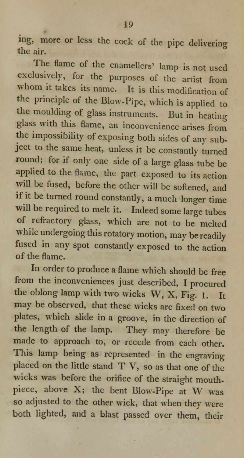 ing, more or less the cock of the pipe delivering the air. The flame of the enamellers' lamp is not used exclusively, for the purposes of the artist from whom it takes its name. It is this modification of the principle of the Blow-Pipe, which is applied to the moulding of glass instruments. But in heating glass with this flame, an inconvenience arises from the impossibility of exposing both sides of any sub- ject to the same heat, unless it be constantly turned round; for if only one side of a large glass tube be applied to the flame, the part exposed to its action will be fused, before the other will be softened, and if it be turned round constantly, a much longer time will be required to melt it. Indeed some large tubes of refractory glass, which are not to be melted while undergoing this rotatory motion, may be readily fused in any spot constantly exposed to the action of the flame. In order to produce a flame which should be free from the inconveniences just described, I procured the oblong lamp with two wicks W, X, Fig. 1. It may be observed, that these wicks are fixed on two plates, which slide in a groove, in the direction of the length of the lamp. They may therefore be made to approach to, or recede from each other. This lamp being as represented in the engraving placed on the little stand T V, so as that one of the wicks was before the orifice of the straight mouth- piece, above X; the bent Blow-Pipe at W was so adjusted to the other wick, that when they were both lighted, and a blast passed over them, their