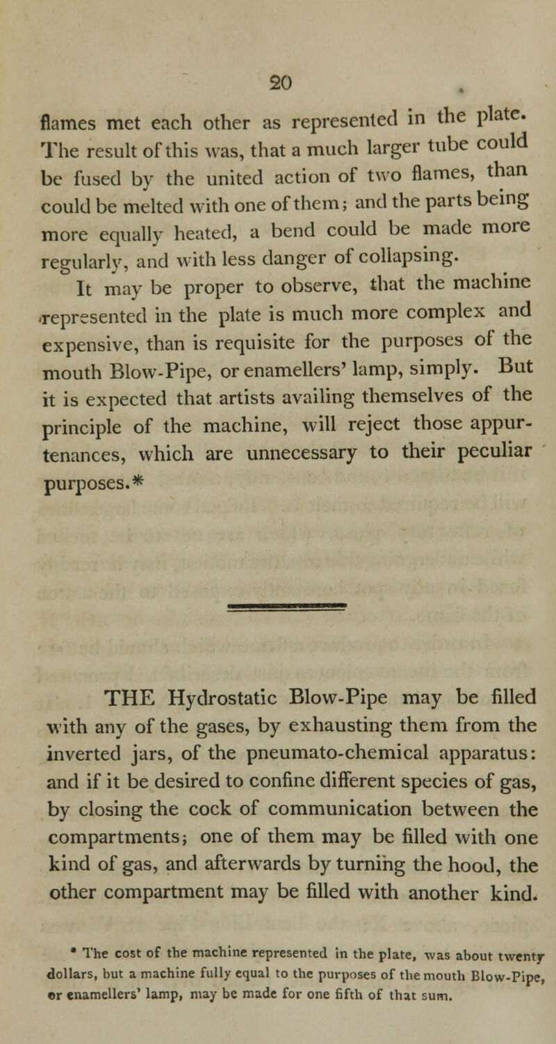 flames met each other as represented in the plate. The result of this was, that a much larger tube could be fused by the united action of two flames, than could be melted with one of them; and the parts being more equally heated, a bend could be made more regularly, and with less danger of collapsing. It may be proper to observe, that the machine .represented in the plate is much more complex and expensive, than is requisite for the purposes of the mouth Blow-Pipe, or enamellers' lamp, simply. But it is expected that artists availing themselves of the principle of the machine, will reject those appur- tenances, which are unnecessary to their peculiar purposes.* THE Hydrostatic Blow-Pipe may be filled with any of the gases, by exhausting them from the inverted jars, of the pneumato-chemical apparatus: and if it be desired to confine different species of gas, by closing the cock of communication between the compartments; one of them may be filled with one kind of gas, and afterwards by turning the hood, the other compartment may be filled with another kind. • The cost of the machine represented in the plate, was about twenty- dollars, but a machine fully equal to the purposes of the mouth Blow-Pipe, or enamellers' lamp, may be made for one fifth of that sum.