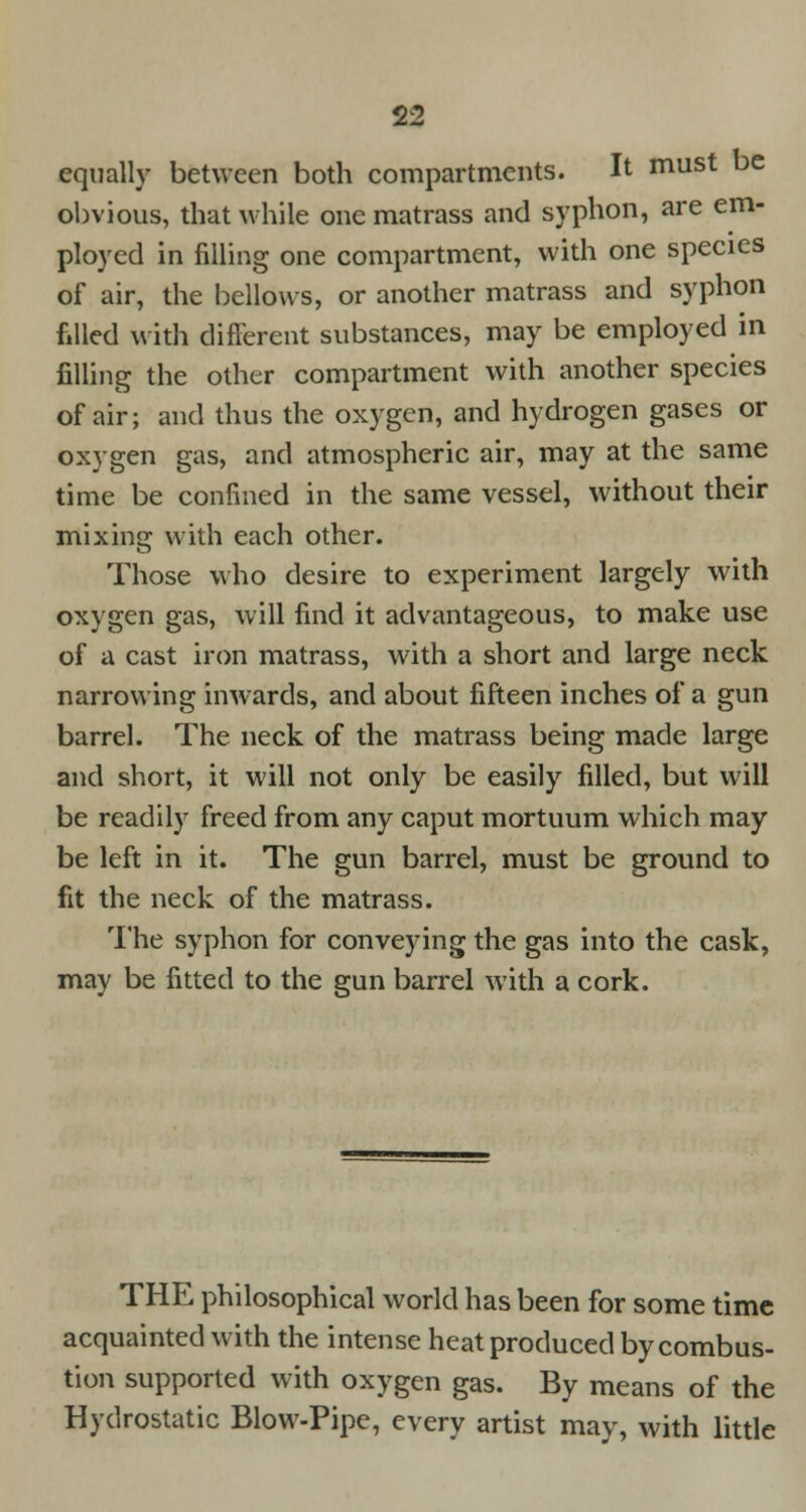 equally between both compartments. It must be obvious, that while one matrass and syphon, are em- ployed in filling one compartment, with one species of air, the bellows, or another matrass and syphon filled with different substances, may be employed in filling the other compartment with another species of air; and thus the oxygen, and hydrogen gases or oxygen gas, and atmospheric air, may at the same time be confined in the same vessel, without their mixing with each other. Those who desire to experiment largely with oxygen gas, will find it advantageous, to make use of a cast iron matrass, with a short and large neck narrowing inwards, and about fifteen inches of a gun barrel. The neck of the matrass being made large and short, it will not only be easily filled, but will be readily freed from any caput mortuum which may be left in it. The gun barrel, must be ground to fit the neck of the matrass. The syphon for conveying the gas into the cask, may be fitted to the gun barrel with a cork. THE philosophical world has been for some time acquainted with the intense heat produced by combus- tion supported with oxygen gas. By means of the Hydrostatic Blow-Pipe, every artist may, with little