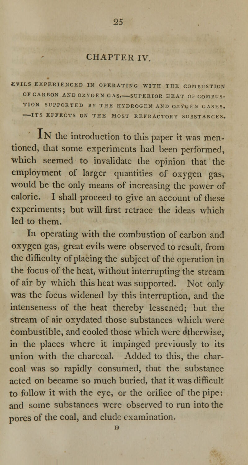 CHAPTER IV. EVILS EXPERIENCED IN OPERATING WITH THE COMBUSTION OFCARBON AND OXYGEN GAS. SUPERIOR HEAT OF COMBUS- TION SUPPORTED BY THE HYDROGEN AND OXYGEN GASES. ITS EFFECTS ON THE MOST REFRACTOKY SUBSTANCES. IN the introduction to this paper it was men- tioned, that some experiments had been performed, which seemed to invalidate the opinion that the employment of larger quantities of oxygen gas, would be the only means of increasing the power of caloric. I shall proceed to give an account of these experiments; but will first retrace the ideas which led to them. In operating with the combustion of carbon and oxygen gas, great evils were observed to result, from the difficulty of placing the subject of the operation in the focus of the heat, without interrupting the stream of air by which this heat was supported. Not only was the focus widened by this interruption, and the intenseness of the heat thereby lessened; but the stream of air oxydated those substances which were combustible, and cooled those which were Otherwise, in the places where it impinged previously to its union with the charcoal. Added to this, the char- coal was so rapidly consumed, that the substance acted on became so much buried, that it was difficult to follow it with the eye, or the orifice of the pipe: and some substances were observed to run into the pores of the coal, and elude examination.