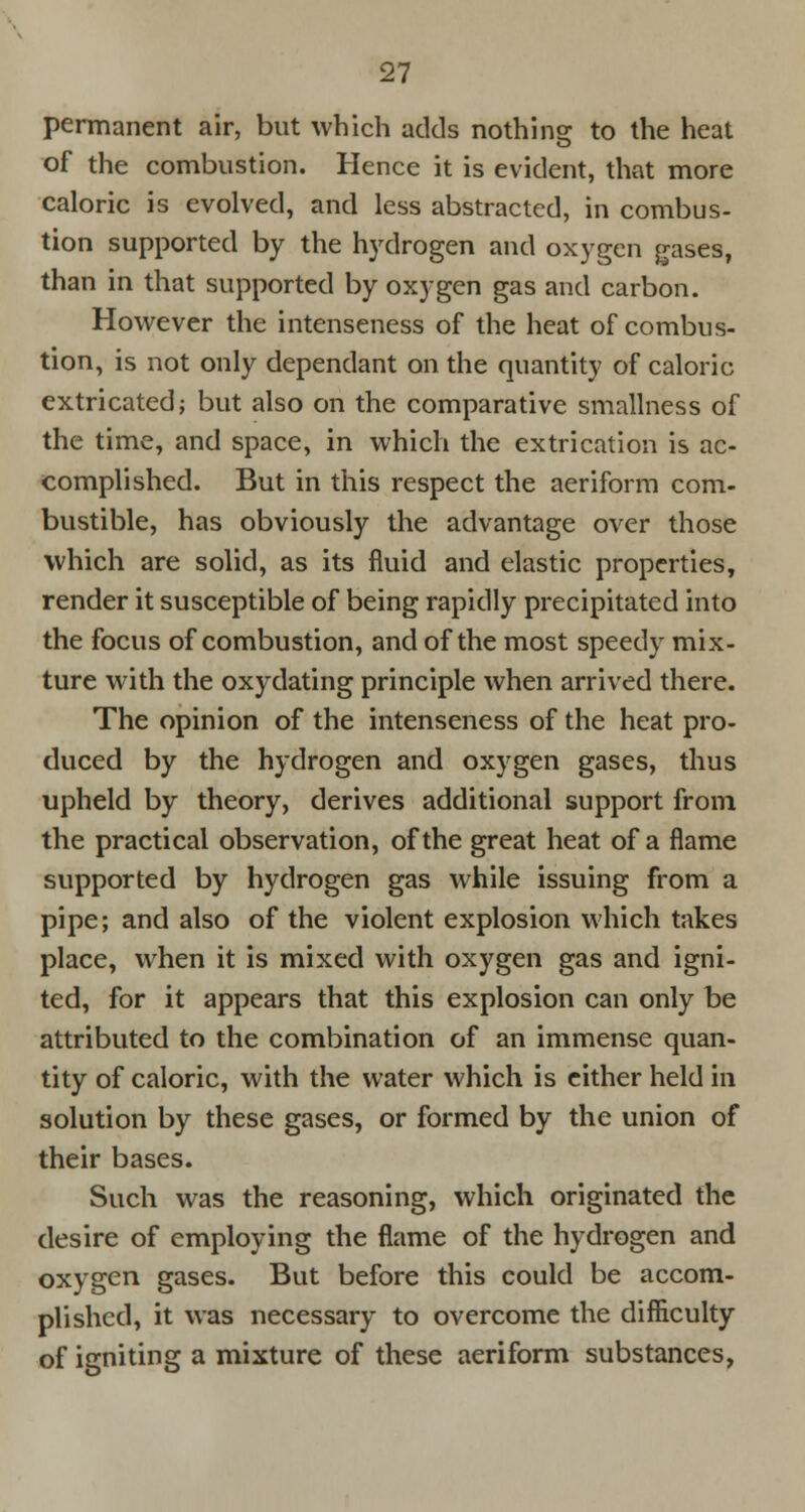 permanent air, but which adds nothing; to the heat of the combustion. Hence it is evident, that more caloric is evolved, and less abstracted, in combus- tion supported by the hydrogen and oxygen gases, than in that supported by oxygen gas and carbon. However the intenseness of the heat of combus- tion, is not only dependant on the quantity of caloric extricated; but also on the comparative smallness of the time, and space, in which the extrication is ac- complished. But in this respect the aeriform com- bustible, has obviously the advantage over those which are solid, as its fluid and elastic properties, render it susceptible of being rapidly precipitated into the focus of combustion, and of the most speedy mix- ture with the oxydating principle when arrived there. The opinion of the intenseness of the heat pro- duced by the hydrogen and oxygen gases, thus upheld by theory, derives additional support from the practical observation, of the great heat of a flame supported by hydrogen gas while issuing from a pipe; and also of the violent explosion which takes place, when it is mixed with oxygen gas and igni- ted, for it appears that this explosion can only be attributed to the combination of an immense quan- tity of caloric, with the water which is either held in solution by these gases, or formed by the union of their bases. Such was the reasoning, which originated the desire of employing the flame of the hydrogen and oxygen gases. But before this could be accom- plished, it was necessary to overcome the difficulty of igniting a mixture of these aeriform substances,