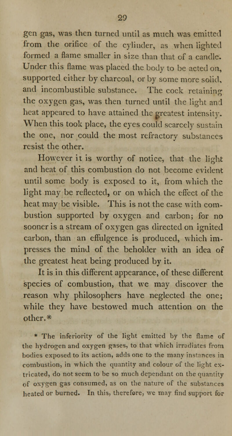 gen gas, was then turned until as much was emitted from the orifice of the cylinder, as when lighted formed a flame smaller in size than that of a candle. Under this flame was placed the body to be acted on, supported either by charcoal, or by some more solid, and incombustible substance. The cock retaining the oxygen gas, was then turned until the light and heat appeared to have attained the greatest intensity. When this took place, the eyes could scarcely sustain the one, nor could the most refractory substances resist the other. However it is worthy of notice, that the light and heat of this combustion do not become evident until some body is exposed to it, from which the light may be reflected, or on which the effect of the heat may be visible. This is not the case with com- bustion supported by oxygen and carbon; for no sooner is a stream of oxygen gas directed on ignited carbon, than an efFulgence is produced, which im- presses the mind of the beholder with an idea of the greatest heat being produced by it. It is in this different appearance, of these different species of combustion, that we may discover the reason why philosophers have neglected the one; while they have bestowed much attention on the other.* * The inferiority of the light emitted by the flame of the hydrogen and oxygen gases, to that which irradiates from bodies exposed to its action, adds one to the many instances in combustion, in which the quantity and colour of the light ex- tricated, do not seem to be so much dependant on the quantity of oxygen gas consumed, as on the nature of the substances heated or burned. In this, therefore, we may find support for