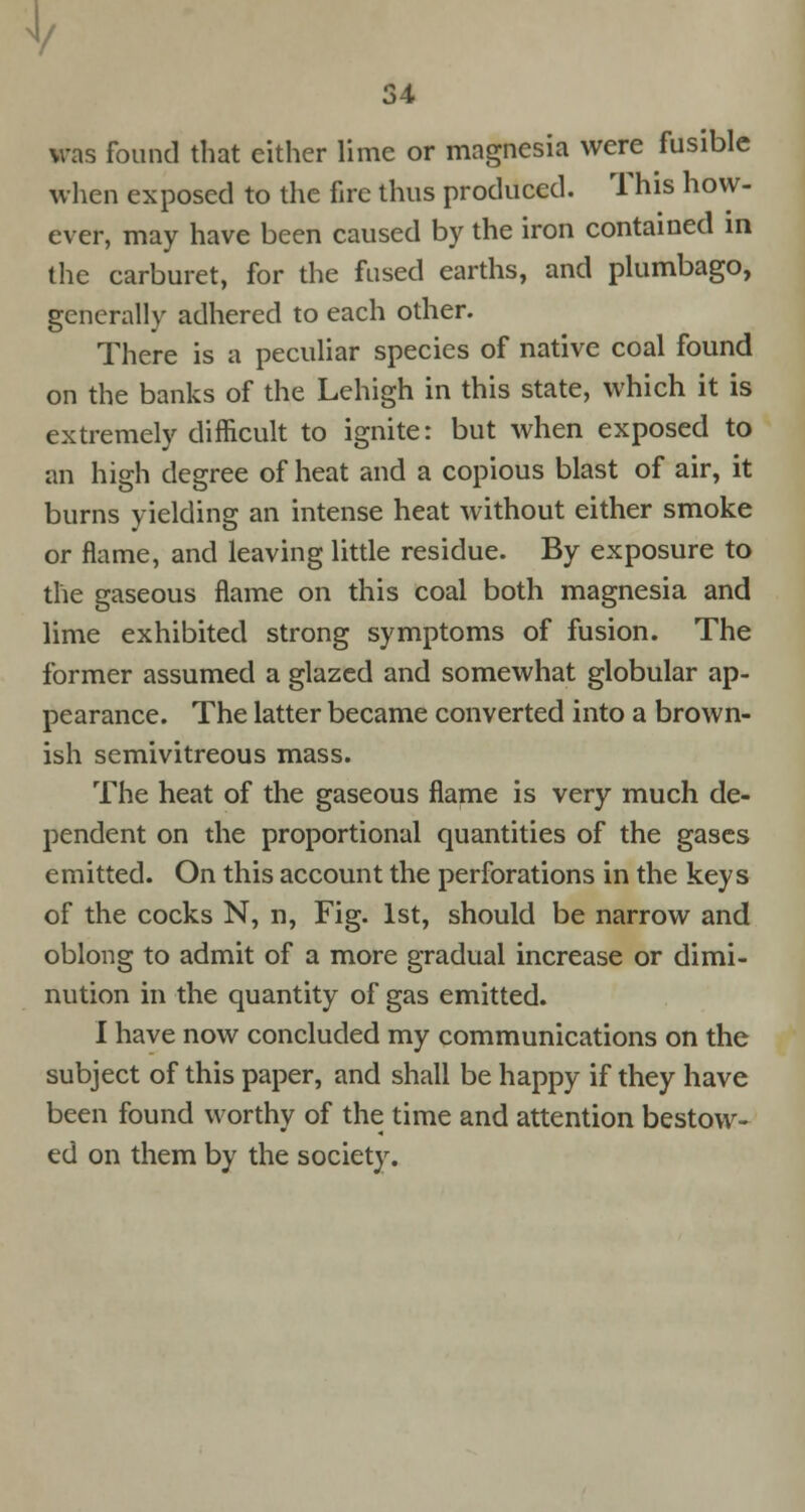 1/ 34 was found that cither lime or magnesia were fusible when exposed to the fire thus produced. This how- ever, may have been caused by the iron contained in the carburet, for the fused earths, and plumbago, generally adhered to each other. There is a peculiar species of native coal found on the banks of the Lehigh in this state, which it is extremely difficult to ignite: but when exposed to an high degree of heat and a copious blast of air, it burns yielding an intense heat without either smoke or flame, and leaving little residue. By exposure to the gaseous flame on this coal both magnesia and lime exhibited strong symptoms of fusion. The former assumed a glazed and somewhat globular ap- pearance. The latter became converted into a brown- ish semivitreous mass. The heat of the gaseous flame is very much de- pendent on the proportional quantities of the gases emitted. On this account the perforations in the keys of the cocks N, n, Fig. 1st, should be narrow and oblong to admit of a more gradual increase or dimi- nution in the quantity of gas emitted. I have now concluded my communications on the subject of this paper, and shall be happy if they have been found worthy of the time and attention bestow- ed on them by the society.