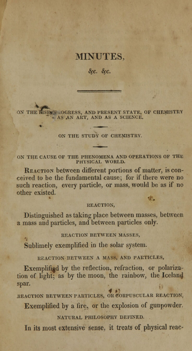 MINUTES, Sfc. fyc. ON THE RISB^ .OGRESS, AND PRESENT STATE, OP CHEMISTRY * ■* AS AN ART, AND AS A SCIENCE. ON THE STUDY OF CHEMISTRY. ON THE CAUSE OF THE PHENOMENA AND OPERATIONS OF THE PHYSICAL WORLD. Reaction between different portions of matter, is con- ceived to be the fundamental cause; for if there were no such reaction, every particle, or mass, would be as if no other existed. REACTION, Distinguished as taking place between masses, between a mass and particles, and between particles only. REACTION BETWEEN MASSES, 4 Sublimely exemplified in the solar system. REACTION BETWEEN A MASS, AND PARTICLES, Exemplified by the reflection, refraction, or polariza- tion of light; as by the moon, the rainbow, the Iceland spar, 4 ij REACTION BETWEEN PARTICLES, OR CORPUSCULAR REACTION, Exemplified by a fire, or the explosion of gunpowder. NATURAL PHILOSOPHY DEFINED. In its most extensive sense, it treats of physical reac-