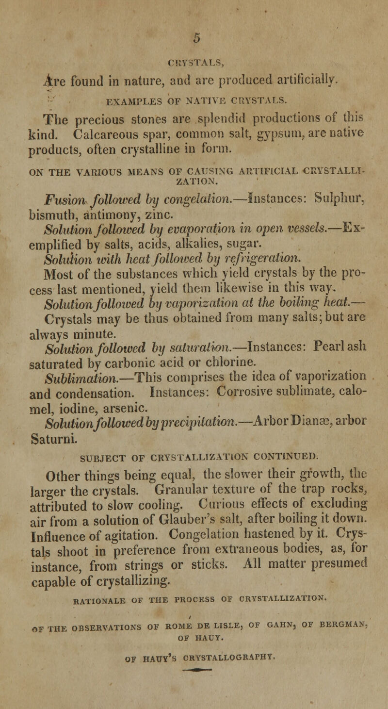 Are found in nature, and arc produced artificially. EXAMPLES OF NATIVE CRYSTALS. The precious stones are splendid productions of this kind. Calcareous spar, common salt, gypsum, are native products, often crystalline in form. ON THE VARIOUS MEANS OF CAUSING ARTIFICIAL CRYSTALLI- ZATION. Fusion followed by congelation.—Instances: Sulphur, bismuth, antimony, zinc. Solution followed by evaporation in open vessels.—Ex- emplified by salts, acids, alkalies, sugar. Solution with heat followed by refrigeration. Most of the substances which yield crystals by the pro- cess last mentioned, yield them likewise in this way. Solution folloioed by vaporization at the boiling heat.— Crystals may be thus obtained from many salts; but are always minute. Solution followed by saturation.—Instances: Pearl ash saturated by carbonic acid or chlorine. Sublimation.—This comprises the idea of vaporization and condensation. Instances: Corrosive sublimate, calo- mel, iodine, arsenic. Solutionfollowed by precipitation,—Arbor Dianas, arbor Saturni. SUBJECT OF CRYSTALLIZATION CONTINUED. Other things being equal, the slower their growth, the larger the crystals. Granular texture of the trap rocks, attributed to slow cooling. Curious effects of excluding air from a solution of Glauber's salt, after boiling it down. Influence of agitation. Congelation hastened by it. Crys- tals shoot in preference from extraneous bodies, as, for instance, from strings or sticks. All matter presumed capable of crystallizing. RATIONALE OF THE PROCESS OF CRYSTALLIZATION. OF THE OBSERVATIONS OF ROME DE LISLE, OF GAHN, OF BERGMAN; OF HAUY. OF HAtlY's CRYSTALLOGRAPHY.