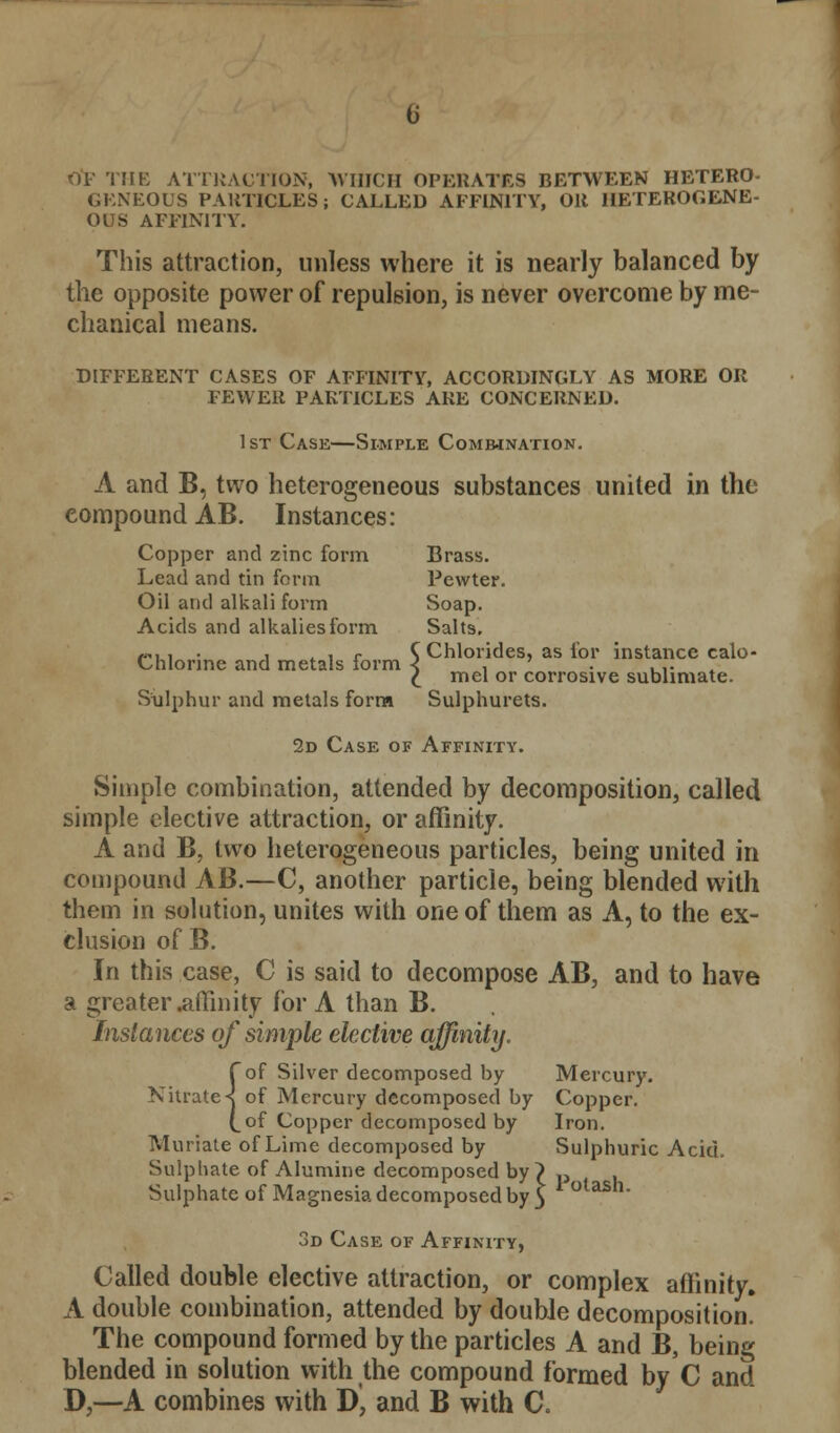 0*F THE ATTRACTION, WHICH OPERATES BETWEEN HETERO- GENEOUS PARTICLES; CALLED AFFINITY, OR HETEROGENE- OUS AFFINITY. This attraction, unless where it is nearly balanced by the opposite power of repulsion, is never overcome by me- chanical means. DIFFERENT CASES OF AFFINITY, ACCORDINGLY AS MORE OR FEWER PARTICLES ARE CONCERNED. 1st Case—Simple Combination. A and B, two heterogeneous substances united in the compound AB. Instances: Copper and zinc form Brass. Lead and tin form Pewter. Oil and alkali form Soap. Acids and alkalies form Salts. —U1 . , .ir C Chlorides, as for instance calo- Chlonne and metals iorm < , ' . ,,. £ mel or corrosive sublimate. Sulphur and metals form Sulphurets. 2d Case of Affinity. Simple combination, attended by decomposition, called simple elective attraction, or affinity. A and B, two heterogeneous particles, being united in compound AB.—C, another particle, being blended with them in solution, unites with one of them as A, to the ex- clusion of B. In this case, C is said to decompose AB, and to have a greater .affinity for A than B. Instances of simple elective affinity. {of Silver decomposed by Mercury, of Mercury decomposed by Copper, of Copper decomposed by Iron. Muriate of Lime decomposed by Sulphuric Acid. Sulphate of Alumine decomposed by } ., Sulphate of Magnesia decomposed by 5 otash- 3d Case of Affinity, Called double elective attraction, or complex affinity. A double combination, attended by double decomposition! The compound formed by the particles A and B, being blended in solution with the compound formed by C and D,—A combines with D, and B with C.
