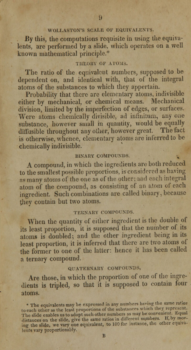 WOLLASTON'S SCALE OF EQUIVALENTS. By this, the computations requisite in using the equiva- lents, are performed by a slide, which operates on a well known mathematical principle * THEORY OF ATOMS. The ratio of the equivalent numbers, supposed to be dependent on, and identical with, that of the integral atoms of the substances to which they appertain. Probability that there are elementary atoms, indivisible either by mechanical, or chemical means. Mechanical division, limited by the imperfection of edges, or surfaces. Were atoms chemically divisible, ad infinitum, any one substance, however small in quantity, would be equally diffusible throughout any other, however great. The fact is otherwise, whence, elementary atoms are inferred to be chemically indivisible. BINARY COMPOUNDS. y A compound, in which the ingredients are both reduced to the smallest possible proportions, is considered as having ps many atoms of the one as of the other; and each integral atom of the compound, as consisting of an atom of each ingredient. Such combinations are called binary, because £hey contain but two atoms. TERNARY COMPOUNDS. When the quantity of either ingredient is the double of its least proportion, it is supposed that the number of its atoms is doubled; and the other ingredient being in its least proportion, it is inferred that there are two atoms of the former to one of the latter: hence it has been called a ternary compound. QUATERNARY COMPOUNDS, Are those, in which the proportion of one of the ingre- dients is tripled, so that it is supposed to contain four atoms. * The equivalents may be expressed in anv numbers having the same ratios to each other as the least proportions of the substances which they represent. The slide enables us to adopt such other numbers as may be oonvenient Equal distances on the slide, give the same ratios in different numbers. If, by mov- ing the slide, we vary one equivalent, to 100 for instance, the other equiva- lents vary proportionably. B
