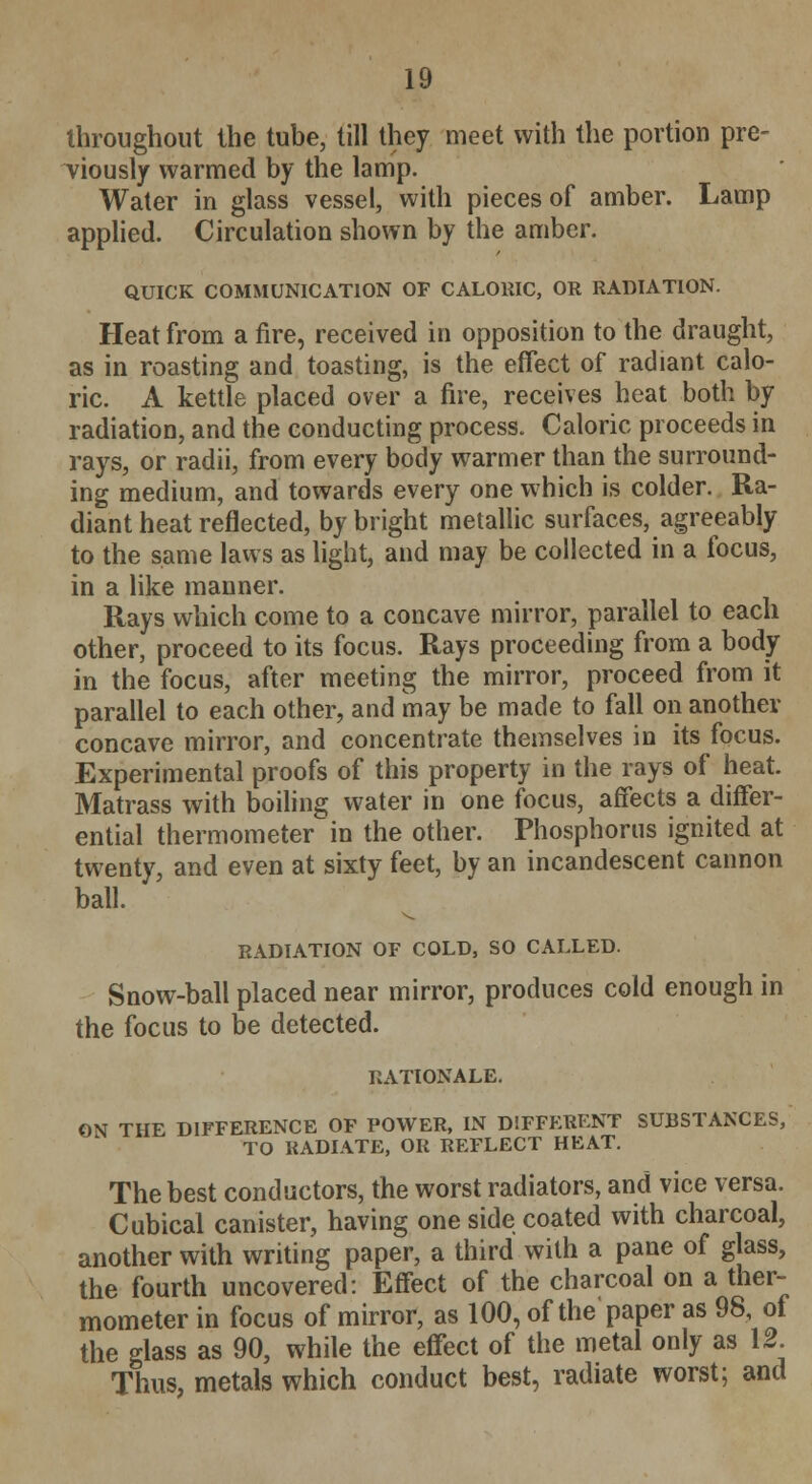 throughout the tube, till they meet with the portion pre- viously warmed by the lamp. Water in glass vessel, with pieces of amber. Lamp applied. Circulation shown by the amber. QUICK COMMUNICATION OF CALORIC, OR RADIATION. Heat from a fire, received in opposition to the draught, as in roasting and toasting, is the effect of radiant calo- ric. A kettle placed over a fire, receives heat both by radiation, and the conducting process. Caloric proceeds in rays, or radii, from every body warmer than the surround- ing medium, and towards every one which is colder. Ra- diant heat reflected, by bright metallic surfaces, agreeably to the same laws as light, and may be collected in a focus, in a like manner. Rays which come to a concave mirror, parallel to each other, proceed to its focus. Rays proceeding from a body in the focus, after meeting the mirror, proceed from it parallel to each other, and may be made to fall on another concave mirror, and concentrate themselves in its focus. Experimental proofs of this property in the rays of heat. Matrass with boiling water in one focus, affects a differ- ential thermometer in the other. Phosphorus ignited at twenty, and even at sixty feet, by an incandescent cannon ball. RADIATION OF COLD, SO CALLED. Snow-ball placed near mirror, produces cold enough in the focus to be detected. RATIONALE. ON THE DIFFERENCE OF POWER, IN DIFFERENT SUBSTANCES, TO RADIATE, OR REFLECT HEAT. The best conductors, the worst radiators, and vice versa. Cubical canister, having one side coated with charcoal, another with writing paper, a third with a pane of glass, the fourth uncovered: Effect of the charcoal on a ther- mometer in focus of mirror, as 100, of the paper as 98, of the glass as 90, while the effect of the metal only as 12 Thus, metals which conduct best, radiate worst; and