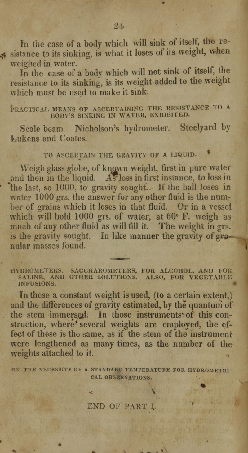 In the case of a body which will sink of itself, the re- ,# sistance to its sinking, is what it loses of its weight, when weighed in water. In the case of a body which will not sink of itself, the resistance to its sinking, is its weight added to the weight which must be used to make it sink. PRACTICAL MEANS OF ASCERTAINING THE RESISTANCE TO A BODY'S SINKING IN WATER, EXHIBITED. Scale beam. Nicholson's hydrometer. Steelyard by Lukens and Coates. TO ASCERTAIN THE GRAVITY OF A LIQUID. * Weigh glass globe, of known weight, first in pure water .and then in the liquid. Asioss in first instance, to loss in ' *the last, so 1000, to gravity sought'..- If the ball loses in water 1000 grs. the answer for any other fluid is the num- ber of grains which it loses in that fluid. Or in a vessel which will hold 1000 grs. of water, at 60° F. weigh as much of any other fluid as will fill it. The weight in grs. is the gravity sought. In like manner the gravity of gra- nular masses found. HYDROMETERS. SACCHAROMETERS, FOR ALCOHOL, AND FOR SALINE, AND OTHER SOLUTIONS. ALSO, FOR VEGETABLE INFUSIONS. « In these a constant weight is used, (to a certain extent,) and the differences of gravity estimated, by the quantum of the stem immers.eiL In those instruments* of this con- struction, where* several weights are employed, the ef- fect of these is the same, as if the stem of the instrument were lengthened as many times, as the number of the weights attached to it. , ON THE NECESSITY OF A STANDARD TEMPERATURE FOR HYDROMETB.I CAL OBSERVATIONS. END OF PART \. •