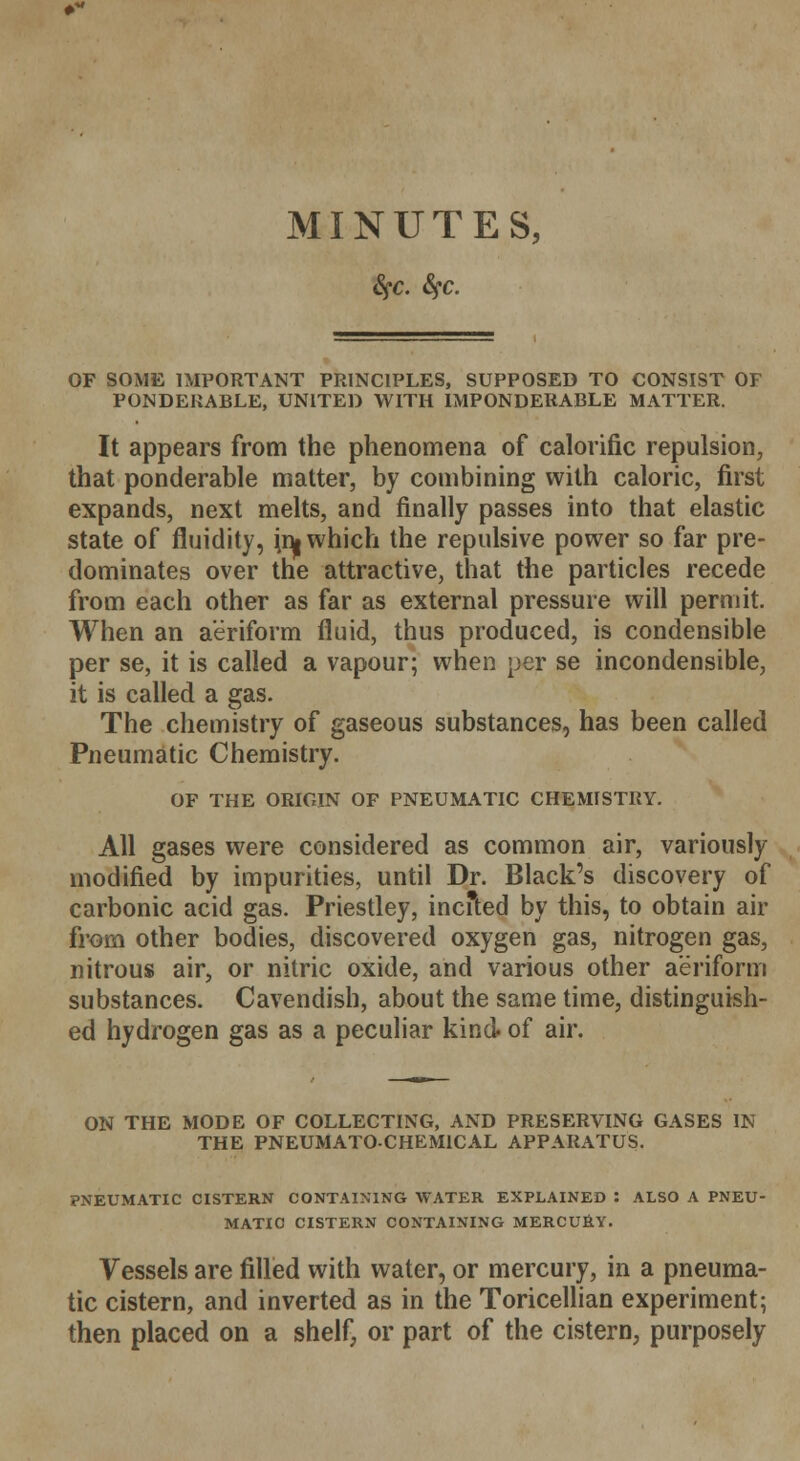 fyc. Sfc. OF SOME IMPORTANT PRINCIPLES, SUPPOSED TO CONSIST OF PONDERABLE, UNITED WITH IMPONDERABLE MATTER. It appears from the phenomena of calorific repulsion, that ponderable matter, by combining with caloric, first expands, next melts, and finally passes into that elastic state of fluidity, ^ which the repulsive power so far pre- dominates over the attractive, that the particles recede from each other as far as external pressure will permit. When an aeriform fluid, thus produced, is condensible per se, it is called a vapour; when per se incondensible, it is called a gas. The chemistry of gaseous substances, has been called Pneumatic Chemistry. OF THE ORIGIN OF PNEUMATIC CHEMISTRY. All gases were considered as common air, variously modified by impurities, until Dr. Black's discovery of carbonic acid gas. Priestley, incfted by this, to obtain air from other bodies, discovered oxygen gas, nitrogen gas, nitrous air, or nitric oxide, and various other aeriform substances. Cavendish, about the same time, distinguish- ed hydrogen gas as a peculiar kind- of air. ON THE MODE OF COLLECTING, AND PRESERVING GASES IN THE PNEUMATO-CHEM1CAL APPARATUS. PNEUMATIC CISTERN CONTAINING WATER EXPLAINED : ALSO A PNEU- MATIC CISTERN CONTAINING MERCURY. Vessels are filled with water, or mercury, in a pneuma- tic cistern, and inverted as in the Toricellian experiment; then placed on a shelf, or part of the cistern, purposely