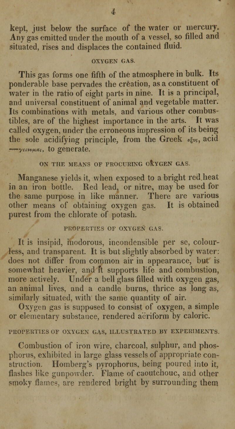 kept, just below the surface of the water or mercury. Any gas emitted under the mouth of a vessel, so filled and situated, rises and displaces the contained fluid. OXYGEN GAS. This gas forms one fifth of the atmosphere in bulk. Its ponderable base pervades the creation, as a constituent of water in the ratio of eight parts in nine. It is a principal, and universal constituent of animal and vegetable matter. Its combinations with metals, and various other combus- tibles, are of the highest importance in the arts. It was called oxygen, under the erroneous impression of its being the sole acidifying principle, from the Greek a|v$, acid r*~yemfwn, to generate. ON THE MEANS OF PROCURING OXYGEN GAS. Manganese yields it, when exposed to a bright red.heat in an iron bottle. Red lead, or nitre, may be used for the same purpose in like manner. There are various other means of obtaining oxygen gas. It is obtained purest from the chlorate of potash. PROPERTIES OF OXYGEN GAS. It is insipid, inodorous, incondensible per se, colour- less, and transparent. It is but slightly absorbed by water: does not differ from common air in appearance, but is somewhat heavier, and ft supports life and combustion, more actively. Under a bell glass filled with oxygen gas, an animal lives, and a candle burns, thrice as long as, similarly situated, with the same quantity of air. Oxygen gas is supposed to consist of oxygen, a simple or elementary substance, rendered aeriform by caloric. PROPERTIES OF OXYGEN GAS, ILLUSTRATED BY EXPERIMENTS. Combustion of iron wire, charcoal, sulphur, and phos- phorus, exhibited in large glass vessels of appropriate con- struction. Homberg's pyrophorus, being poured into it, flashes like gunpowder. Flame of caoutchouc, and other smoky flames, are rendered bright by surrounding them