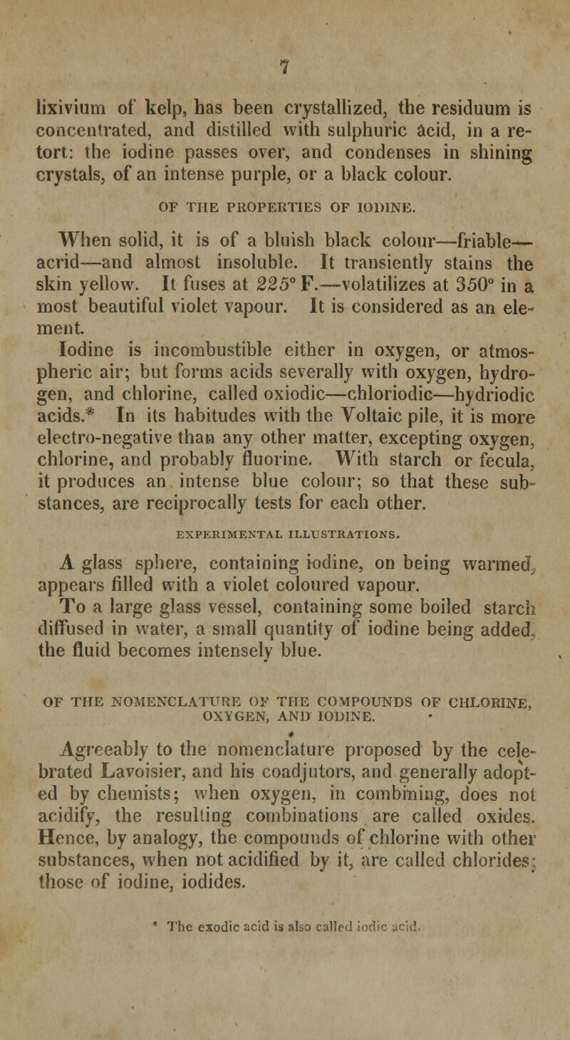 lixivium of kelp, has been crystallized, the residuum is concentrated, and distilled with sulphuric acid, in a re- tort: the iodine passes over, and condenses in shining crystals, of an intense purple, or a black colour. OF THE PROPERTIES OF IODINE. When solid, it is of a bluish black colour—friable- acrid—and almost insoluble. It transiently stains the skin yellow. It fuses at 225° F.—volatilizes at 350° in a most beautiful violet vapour. It is considered as an ele- ment Iodine is incombustible either in oxygen, or atmos- pheric air; but forms acids severally with oxygen, hydro- gen, and chlorine, called oxiodic—chloriodic—hydriodic acids.* In its habitudes with the Voltaic pile, it is more electro-negative than any other matter^ excepting oxygen, chlorine, and probably fluorine. With starch or fecula, it produces an intense blue colour; so that these sub- stances, are reciprocally tests for each other. EXPERIMENTAL ILLUSTRATIONS. A glass sphere, containing iodine, on being warmed,, appears filled with a violet coloured vapour. To a large glass vessel, containing some boiled starch diffused in water, a small quantity of iodine being added, the fluid becomes intensely blue. OF THE NOMENCLATURE OF THE COMPOUNDS OF CHLORINE, OXYGEN, AND IODINE. t Agreeably to the nomenclature proposed by the cele- brated Lavoisier, and his coadjutors, and generally adopt- ed by chemists; when oxygen, in combining, does not acidify, the resulting combinations are called oxides. Hence, by analogy, the compounds of chlorine with other substances, when not acidified by it, are called chlorides; those of iodine, iodides. * The exodic acid is also called iodic