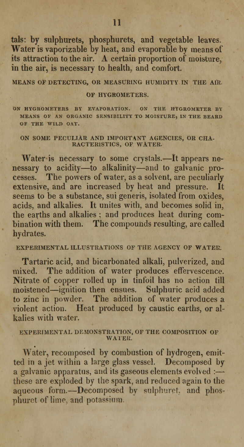 tals: by sulphurets, phosphurets, and vegetable leaves. Water is vaporizable by heat, and evaporable by means of its attraction to the air. A certain proportion of moisture, in the air, is necessary to health, and comfort. MEANS OF DETECTING, OR MEASURING HUMIDITY IN THE AlR. OF HYGROMETERS. ON HYGROMETERS BY EVAPORATION. ON THE HYGROMETER BY MEANS OF AN ORGANIC SENSIBILITY TO MOISTURE, IN THE BEARD OF THE WILD OAT. ON SOME PECULIAR AND IMPORTANT AGENCIES, OR CHA- RACTERISTICS, OF WATER. Water is necessary to some crystals.—It appears ne- nessary to acidity—to alkalinity—and to galvanic pro- cesses. The powers of water, as a solvent, are peculiarly extensive, and are increased by heat and pressure. It seems to be a substance, sui generis, isolated from oxides, acids, and alkalies. It unites with, and becomes solid in, the earths and alkalies ; and produces heat during com- bination with them. The compounds resulting, are called hydrates. EXPERIMENTAL ILLUSTRATIONS OF THE AGENCY OF WATER. Tartaric acid, and bicarbonated alkali, pulverized, and mixed. The addition of water produces effervescence. Nitrate of copper rolled up in tinfoil has no action till moistened—ignition then ensues. Sulphuric acid added to zinc in powder. The addition of water produces a violent action. Heat produced by caustic earths, or al- kalies with water. EXPERIMENTAL DEMONSTRATION, OF THE COMPOSITION OF WATEli. Water, recomposed by combustion of hydrogen, emit- ted in a jet within a large glass vessel. Decomposed by a galvanic apparatus, and its gaseous elements evolved :— these are exploded by the spark, and reduced again to the aqueous form.—Decomposed by sulphuret, and phos- phurct of lime, and potassium.