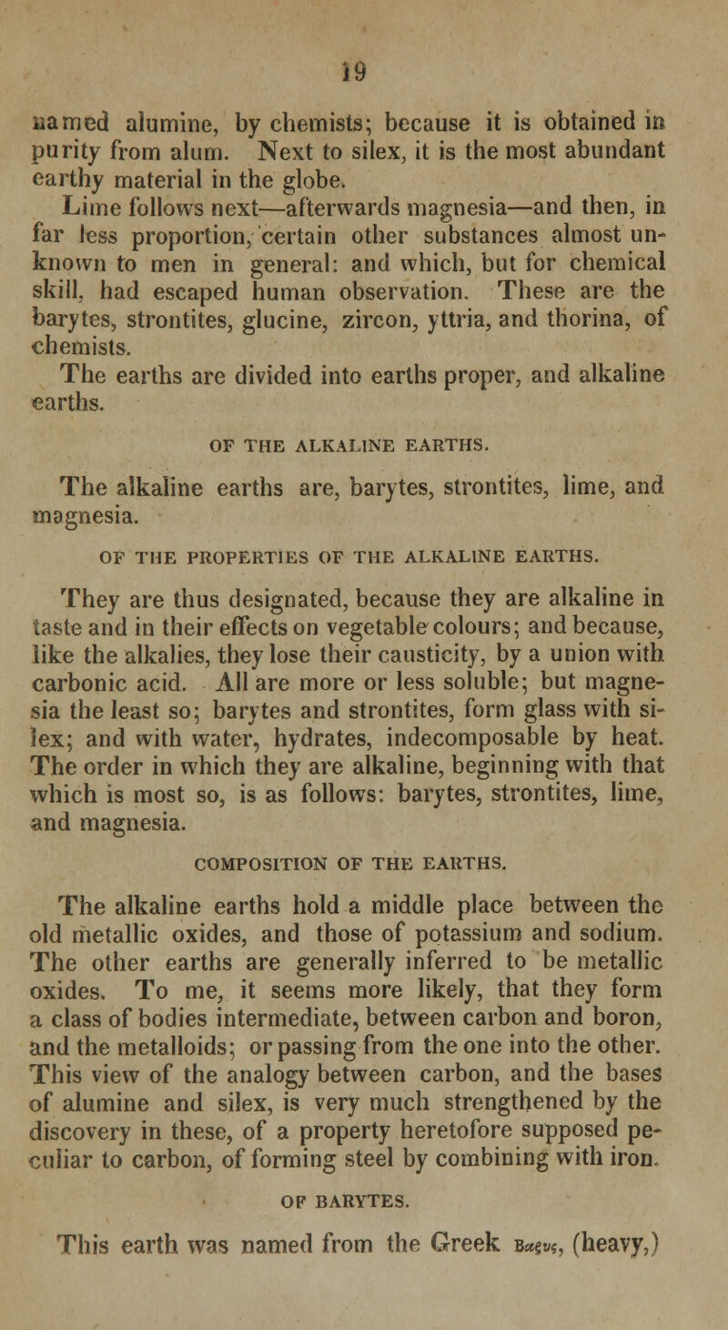 named alumine, by chemists; because it is obtained in purity from alum. Next to silex, it is the most abundant earthy material in the globe. Lime follows next—afterwards magnesia—and then, in far less proportion, certain other substances almost un- known to men in general: and which, but for chemical skill, had escaped human observation. These are the barytes, strontites, glucine, zircon, yttria, and thorina, of chemists. The earths are divided into earths proper, and alkaline earths. OF THE ALKALINE EARTHS. The alkaline earths are, barytes, strontites, lime, and magnesia. OF THE PROPERTIES OF THE ALKALINE EARTHS. They are thus designated, because they are alkaline in taste and in their effects on vegetable colours; and because, like the alkalies, they lose their causticity, by a union with carbonic acid. All are more or less soluble; but magne- sia the least so; barytes and strontites, form glass with si- lex; and with water, hydrates, indecomposable by heat. The order in which they are alkaline, beginning with that which is most so, is as follows: barytes, strontites, lime, and magnesia. COMPOSITION OF THE EARTHS. The alkaline earths hold a middle place between the old metallic oxides, and those of potassium and sodium. The other earths are generally inferred to be metallic oxides. To me, it seems more likely, that they form a class of bodies intermediate, between carbon and boron, and the metalloids; or passing from the one into the other. This view of the analogy between carbon, and the bases of alumine and silex, is very much strengthened by the discovery in these, of a property heretofore supposed pe- culiar to carbon, of forming steel by combining with iron. OF BARYTES. This earth was named from the Greek B«§t>?, (heavy,)