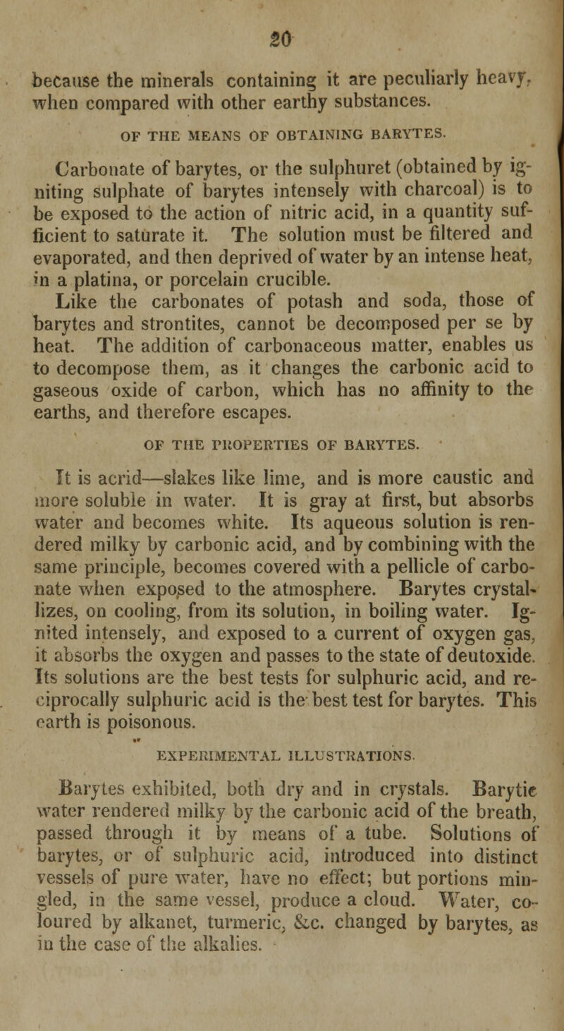 because the minerals containing it are peculiarly heavy, when compared with other earthy substances. OF THE MEANS OF OBTAINING BARYTES. Carbonate of barytes, or the sulphuret (obtained by ig- niting sulphate of barytes intensely with charcoal) is to be exposed to the action of nitric acid, in a quantity suf- ficient to saturate it. The solution must be filtered and evaporated, and then deprived of water by an intense heat, m a platina, or porcelain crucible. Like the carbonates of potash and soda, those of barytes and strontites, cannot be decomposed per se by heat. The addition of carbonaceous matter, enables us to decompose them, as it changes the carbonic acid to gaseous oxide of carbon, which has no affinity to the earths, and therefore escapes. OF THE PROPERTIES OF BARYTES. It is acrid—slakes like lime, and is more caustic and more soluble in water. It is gray at first, but absorbs water and becomes white. Its aqueous solution is ren- dered milky by carbonic acid, and by combining with the same principle, becomes covered with a pellicle of carbo- nate when exposed to the atmosphere. Barytes crystal- lizes, on cooling, from its solution, in boiling water. Ig- nited intensely, and exposed to a current of oxygen gas, it absorbs the oxygen and passes to the state of deutoxide. Its solutions are the best tests for sulphuric acid, and re- ciprocally sulphuric acid is the best test for barytes. This earth is poisonous. EXPERIMENTAL ILLUSTRATIONS. Barytes exhibited, both dry and in crystals. Barytie water rendered milky by the carbonic acid of the breath, passed through it by means of a tube. Solutions of barytes, or of sulphuric acid, introduced into distinct vessels of pure water, have no effect; but portions min- gled, in the same vessel, produce a cloud. Water, co- loured by alkanet, turmeric, &,c. changed by barytes, as in the case of the alkalies.