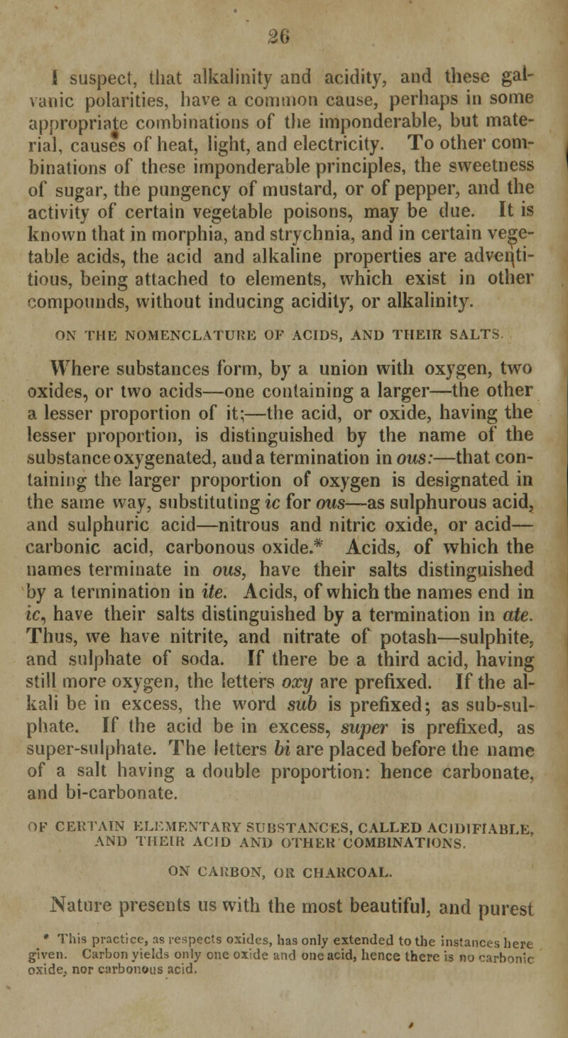 1 suspect, that alkalinity and acidity, and these gal- vanic polarities, have a common cause, perhaps in some appropriate combinations of the imponderable, but mate- rial, causes of heat, light, and electricity. To other com- binations of these imponderable principles, the sweetness of sugar, the pungency of mustard, or of pepper, and the activity of certain vegetable poisons, may be due. It is known that in morphia, and strychnia, and in certain vege- table acids, the acid and alkaline properties are adventi- tious, being attached to elements, which exist in other compounds, without inducing acidity, or alkalinity. ON THE NOMENCLATURE OK ACIDS, AND THEIR SALTS. Where substances form, by a union with oxygen, two oxides, or two acids—one containing a larger—the other a lesser proportion of it;—the acid, or oxide, having the lesser proportion, is distinguished by the name of the substance oxygenated, and a termination in ous:—that con- taining the larger proportion of oxygen is designated in the same way, substituting ic for ous—as sulphurous acid, and sulphuric acid—nitrous and nitric oxide, or acid— carbonic acid, carbonous oxide.* Acids, of which the names terminate in ous, have their salts distinguished by a termination in ite. Acids, of which the names end in ic, have their salts distinguished by a termination in ate. Thus, we have nitrite, and nitrate of potash—sulphite, and sulphate of soda. If there be a third acid, having still more oxygen, the letters oxy are prefixed. If the al- kali be in excess, the word sub is prefixed; as sub-sul- phate. If the acid be in excess, super is prefixed, as super-sulphate. The letters bi are placed before the name of a salt having a double proportion: hence carbonate, and bi-carbonate. OF CERTAIN ELEMENTARY SUBSTANCES, CALLED AC1DIFIABLE, AND THEIR ACID AND OTHER COMBINATIONS. ON CARBON, OR CHARCOAL. Nature presents us with the most beautiful, and purest * This practice, as respects oxides, has only extended to the instances here given. Carbon yields only one oxide and one acid, hence there is no carbonic oxide, nor carbonous acid.